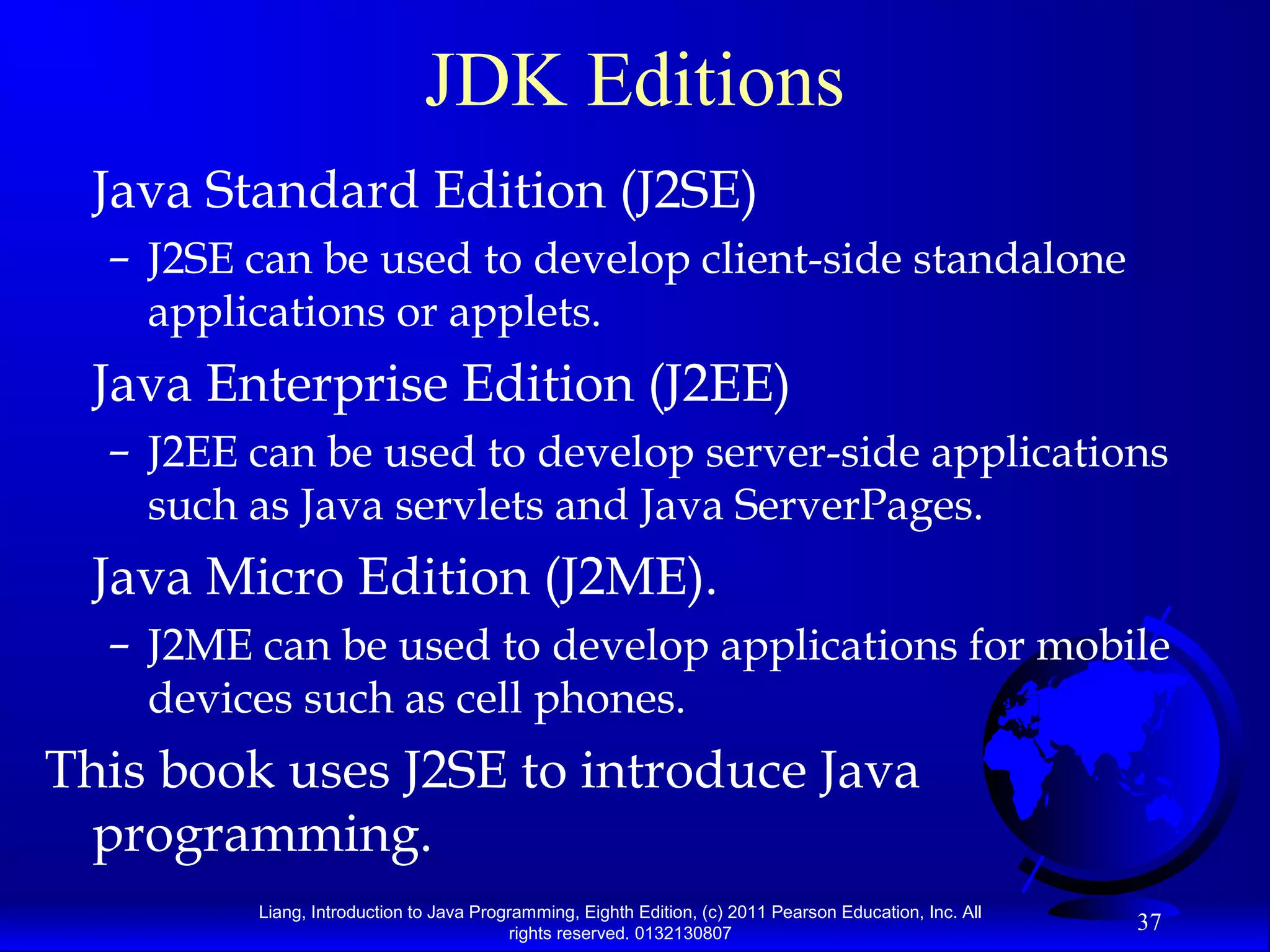 Liang, Introduction to Java Programming, Eighth Edition, (c) 2011 Pearson Education, Inc. All rights reserved. 0132130807 37 JDK Editions Java Standard Edition (J2SE) – J2SE can be used to develop client-side standalone applications or applets. Java Enterprise Edition (J2EE) – J2EE can be used to develop server-side applications such as Java servlets and Java ServerPages. Java Micro Edition (J2ME). – J2ME can be used to develop applications for mobile devices such as cell phones. This book uses J2SE to introduce Java programming. 