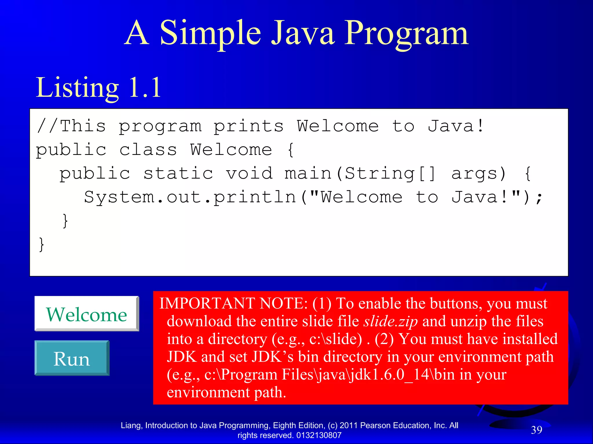 Liang, Introduction to Java Programming, Eighth Edition, (c) 2011 Pearson Education, Inc. All rights reserved. 0132130807 39 A Simple Java Program //This program prints Welcome to Java! public class Welcome { public static void main(String[] args) { System.out.println("Welcome to Java!"); } } RunRun WelcomeWelcome Listing 1.1 IMPORTANT NOTE: (1) To enable the buttons, you must download the entire slide file slide.zip and unzip the files into a directory (e.g., c:slide) . (2) You must have installed JDK and set JDK’s bin directory in your environment path (e.g., c:Program Filesjavajdk1.6.0_14bin in your environment path. 