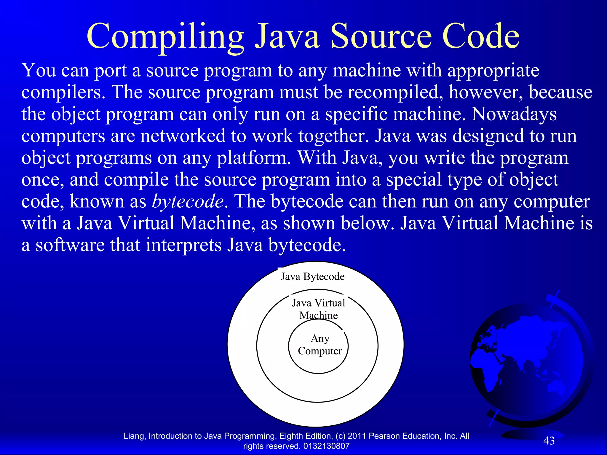 Liang, Introduction to Java Programming, Eighth Edition, (c) 2011 Pearson Education, Inc. All rights reserved. 0132130807 43 Compiling Java Source Code You can port a source program to any machine with appropriate compilers. The source program must be recompiled, however, because the object program can only run on a specific machine. Nowadays computers are networked to work together. Java was designed to run object programs on any platform. With Java, you write the program once, and compile the source program into a special type of object code, known as bytecode. The bytecode can then run on any computer with a Java Virtual Machine, as shown below. Java Virtual Machine is a software that interprets Java bytecode. Java Bytecode Java Virtual Machine Any Computer 