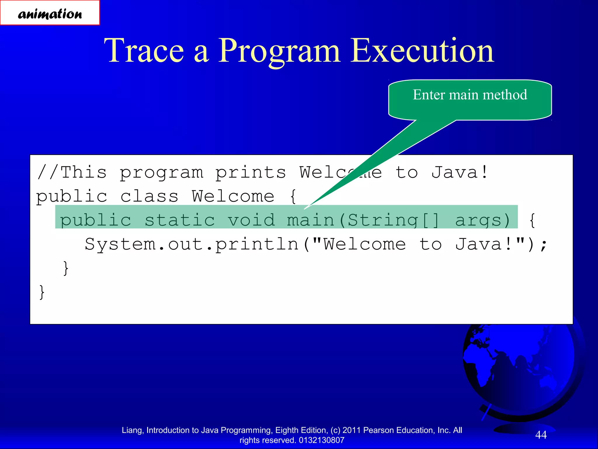 Liang, Introduction to Java Programming, Eighth Edition, (c) 2011 Pearson Education, Inc. All rights reserved. 0132130807 44 //This program prints Welcome to Java! public class Welcome { public static void main(String[] args) { System.out.println("Welcome to Java!"); } } Trace a Program Execution Enter main method animation 