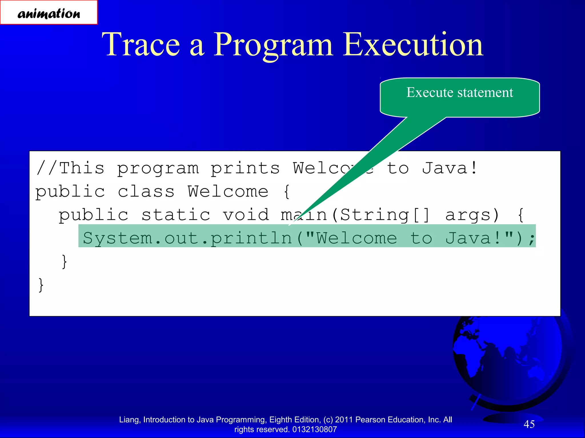 Liang, Introduction to Java Programming, Eighth Edition, (c) 2011 Pearson Education, Inc. All rights reserved. 0132130807 45 //This program prints Welcome to Java! public class Welcome { public static void main(String[] args) { System.out.println("Welcome to Java!"); } } Trace a Program Execution Execute statement animation 