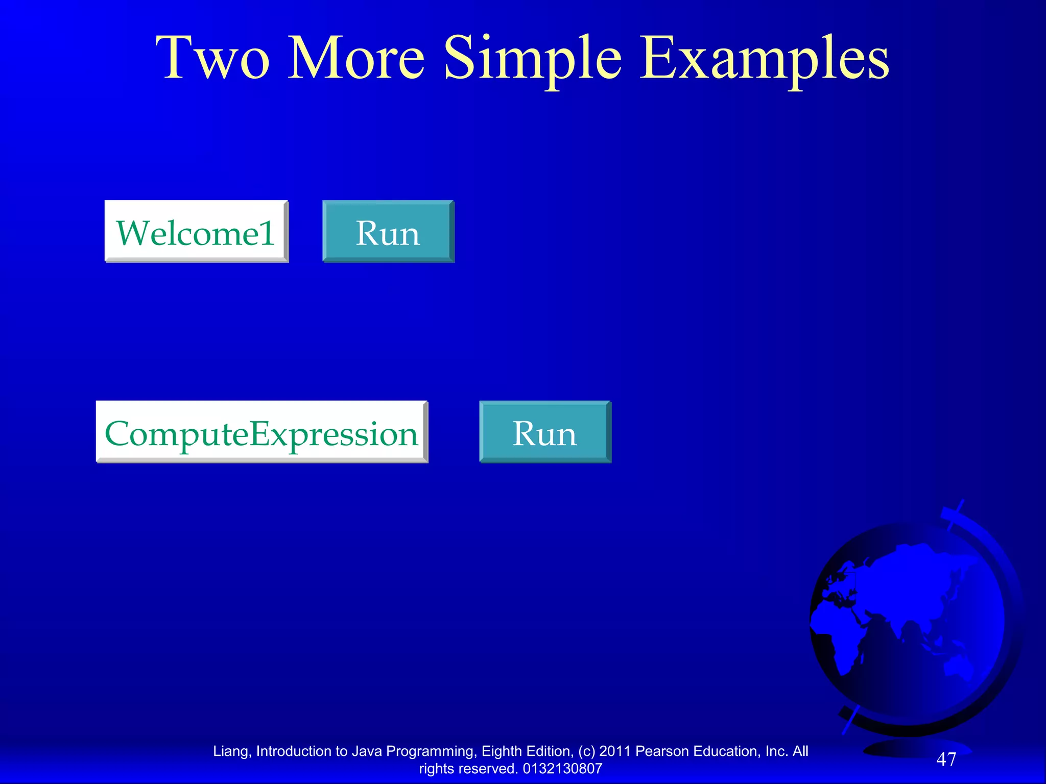 Liang, Introduction to Java Programming, Eighth Edition, (c) 2011 Pearson Education, Inc. All rights reserved. 0132130807 47 Two More Simple Examples RunRunWelcome1Welcome1 RunRunComputeExpressionComputeExpression 