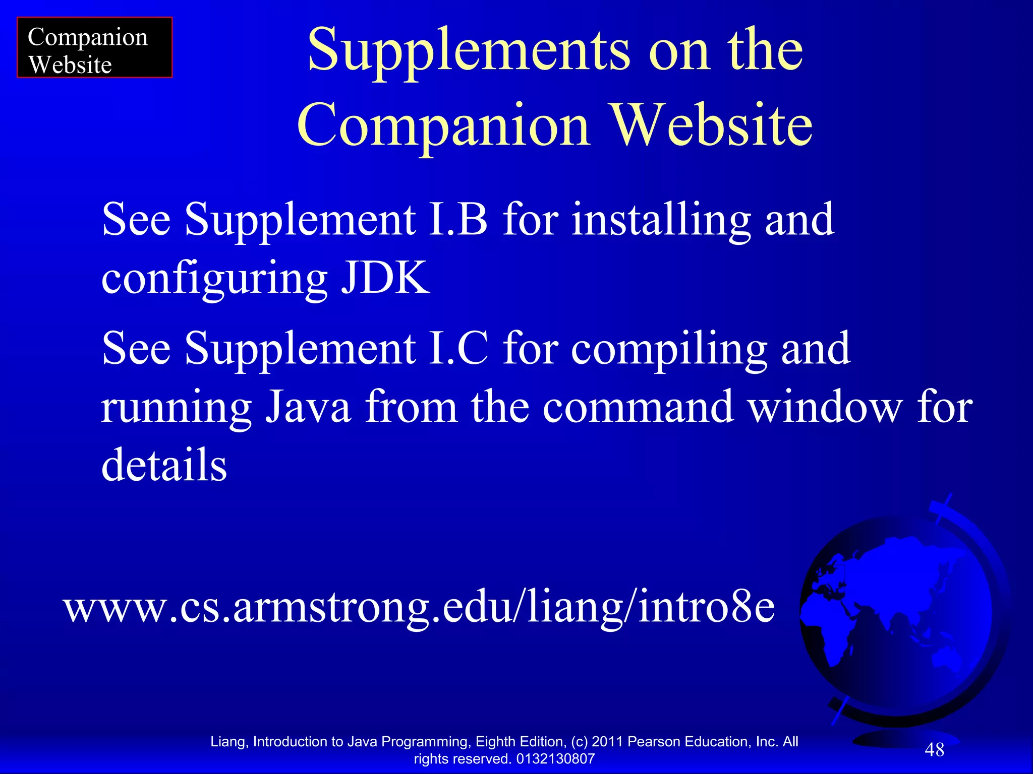 Liang, Introduction to Java Programming, Eighth Edition, (c) 2011 Pearson Education, Inc. All rights reserved. 0132130807 48 Supplements on the Companion Website See Supplement I.B for installing and configuring JDK See Supplement I.C for compiling and running Java from the command window for details www.cs.armstrong.edu/liang/intro8e Companion Website 