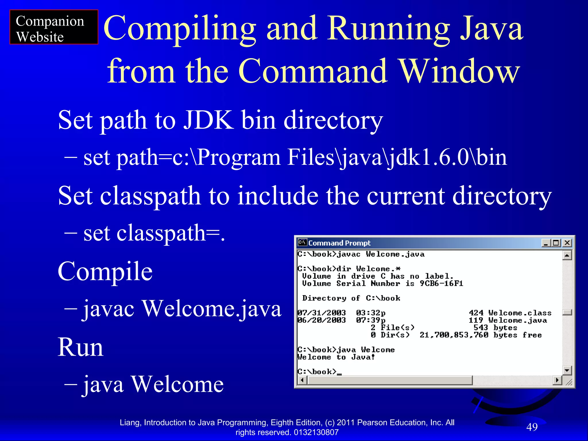 Liang, Introduction to Java Programming, Eighth Edition, (c) 2011 Pearson Education, Inc. All rights reserved. 0132130807 49 Compiling and Running Java from the Command Window Set path to JDK bin directory – set path=c:Program Filesjavajdk1.6.0bin Set classpath to include the current directory – set classpath=. Compile – javac Welcome.java Run – java Welcome Companion Website 