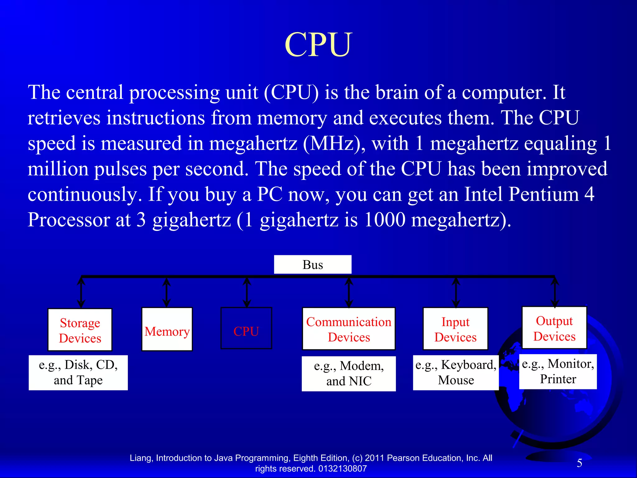 Liang, Introduction to Java Programming, Eighth Edition, (c) 2011 Pearson Education, Inc. All rights reserved. 0132130807 5 CPU The central processing unit (CPU) is the brain of a computer. It retrieves instructions from memory and executes them. The CPU speed is measured in megahertz (MHz), with 1 megahertz equaling 1 million pulses per second. The speed of the CPU has been improved continuously. If you buy a PC now, you can get an Intel Pentium 4 Processor at 3 gigahertz (1 gigahertz is 1000 megahertz). CPU e.g., Disk, CD, and Tape Input Devices e.g., Keyboard, Mouse e.g., Monitor, Printer Communication Devices e.g., Modem, and NIC Storage Devices Memory Output Devices Bus 