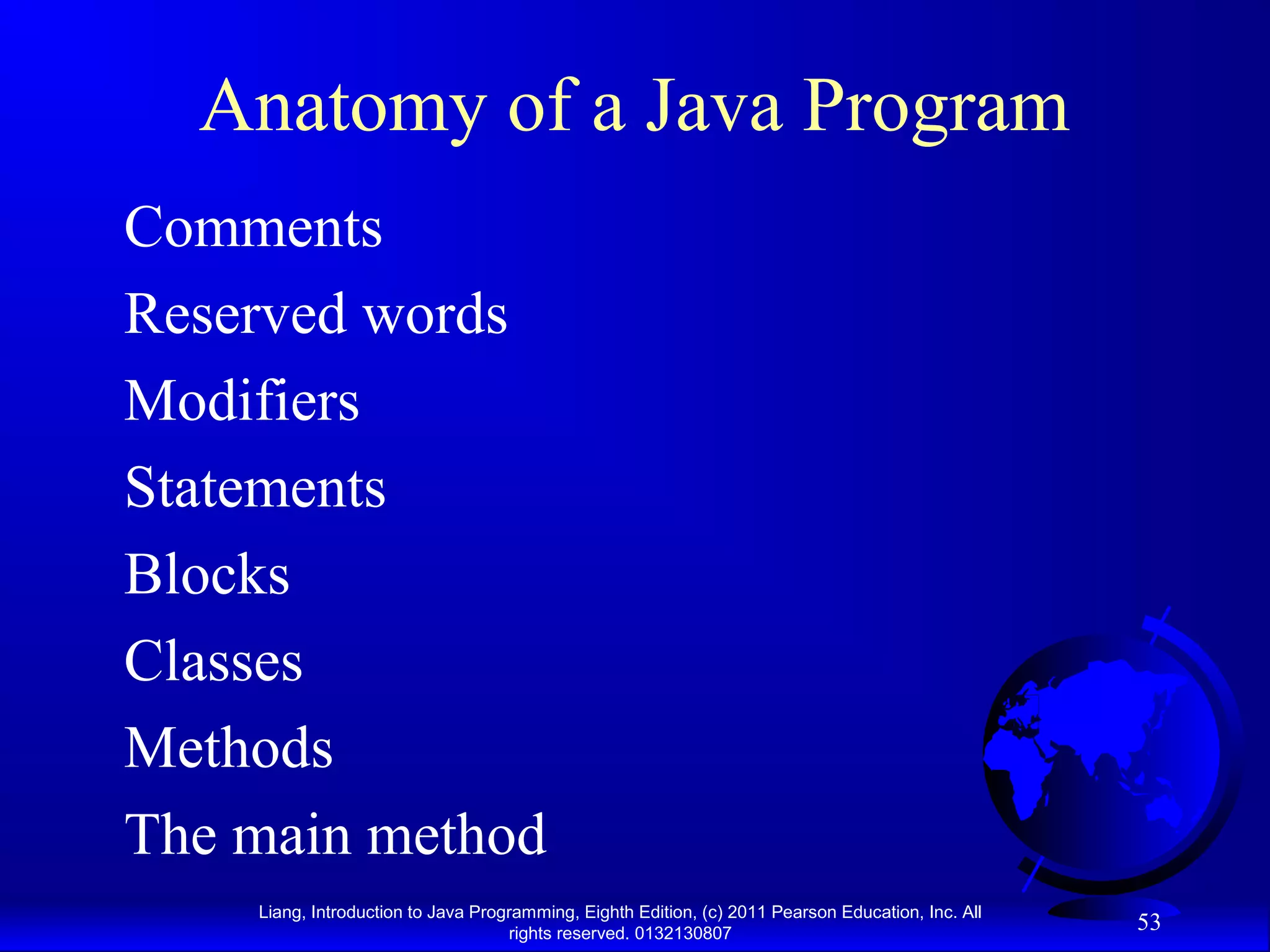 Liang, Introduction to Java Programming, Eighth Edition, (c) 2011 Pearson Education, Inc. All rights reserved. 0132130807 53 Anatomy of a Java Program Comments Reserved words Modifiers Statements Blocks Classes Methods The main method 