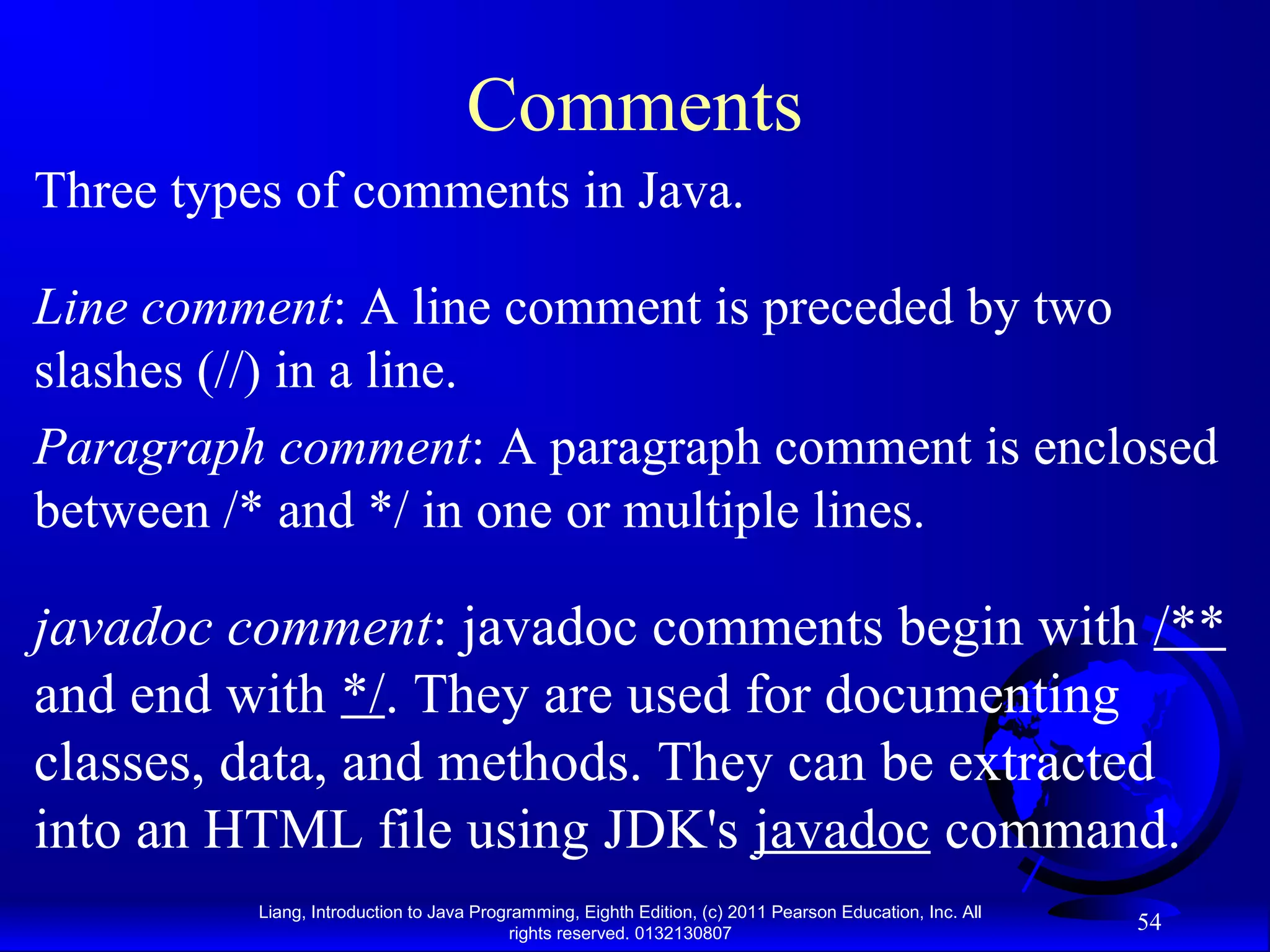 Liang, Introduction to Java Programming, Eighth Edition, (c) 2011 Pearson Education, Inc. All rights reserved. 0132130807 54 Comments Line comment: A line comment is preceded by two slashes (//) in a line. Paragraph comment: A paragraph comment is enclosed between /* and */ in one or multiple lines. javadoc comment: javadoc comments begin with /** and end with */. They are used for documenting classes, data, and methods. They can be extracted into an HTML file using JDK's javadoc command. Three types of comments in Java. 