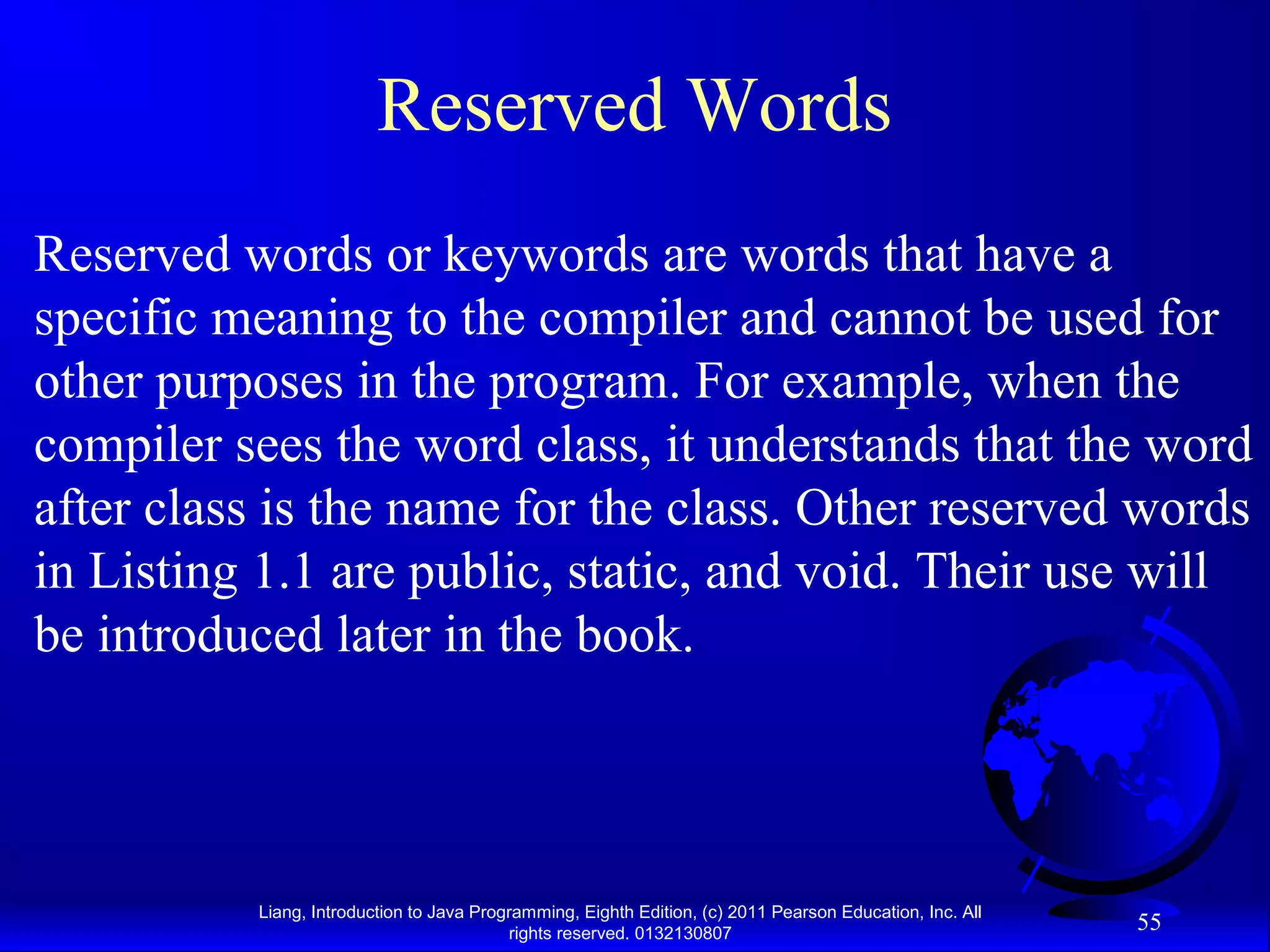 Liang, Introduction to Java Programming, Eighth Edition, (c) 2011 Pearson Education, Inc. All rights reserved. 0132130807 55 Reserved Words Reserved words or keywords are words that have a specific meaning to the compiler and cannot be used for other purposes in the program. For example, when the compiler sees the word class, it understands that the word after class is the name for the class. Other reserved words in Listing 1.1 are public, static, and void. Their use will be introduced later in the book. 