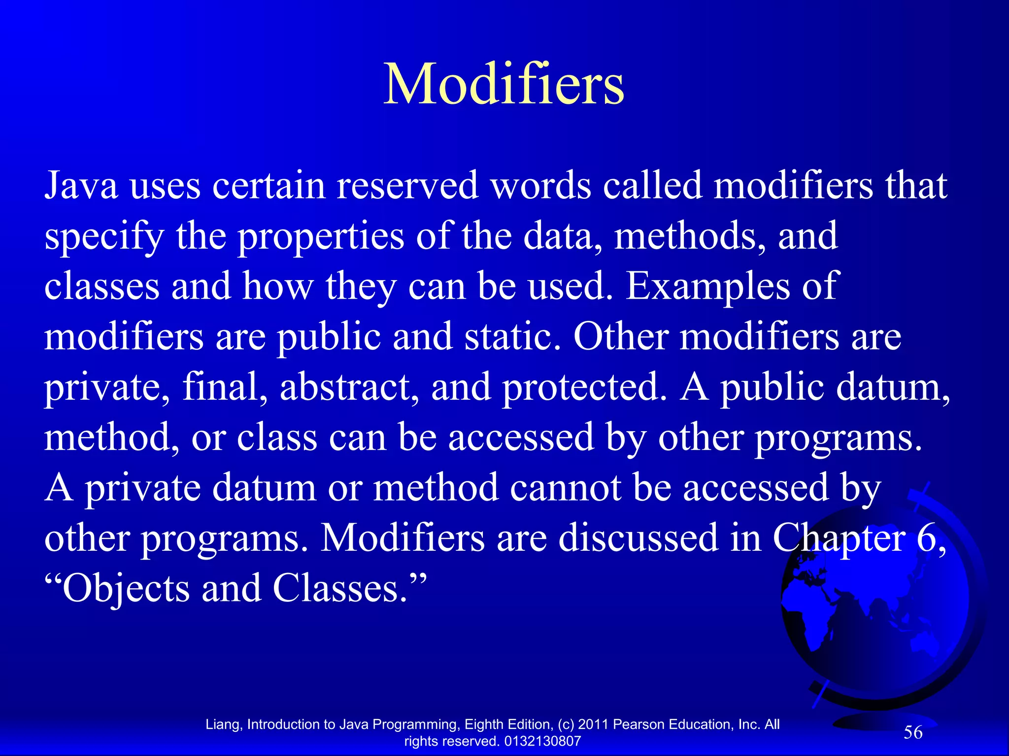 Liang, Introduction to Java Programming, Eighth Edition, (c) 2011 Pearson Education, Inc. All rights reserved. 0132130807 56 Modifiers Java uses certain reserved words called modifiers that specify the properties of the data, methods, and classes and how they can be used. Examples of modifiers are public and static. Other modifiers are private, final, abstract, and protected. A public datum, method, or class can be accessed by other programs. A private datum or method cannot be accessed by other programs. Modifiers are discussed in Chapter 6, “Objects and Classes.” 