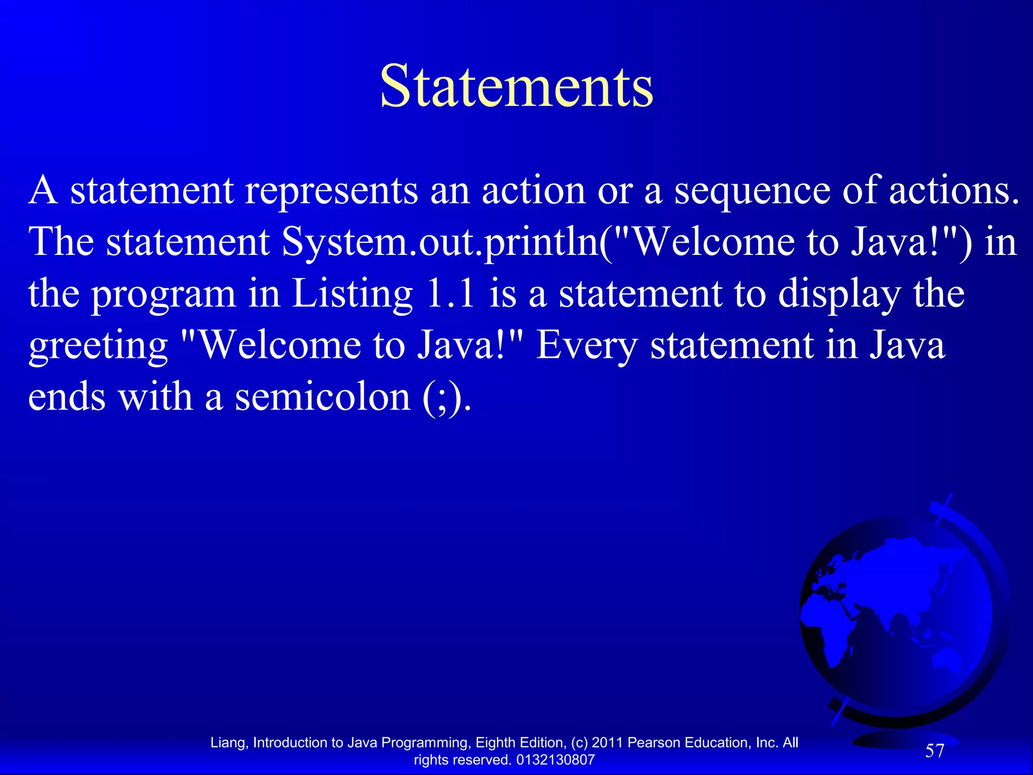 Liang, Introduction to Java Programming, Eighth Edition, (c) 2011 Pearson Education, Inc. All rights reserved. 0132130807 57 Statements A statement represents an action or a sequence of actions. The statement System.out.println("Welcome to Java!") in the program in Listing 1.1 is a statement to display the greeting "Welcome to Java!" Every statement in Java ends with a semicolon (;). 