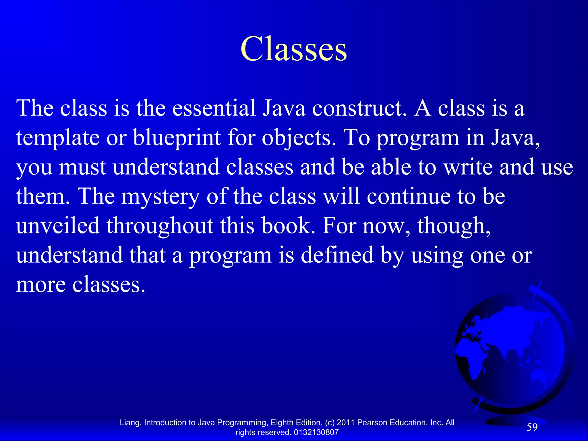 Liang, Introduction to Java Programming, Eighth Edition, (c) 2011 Pearson Education, Inc. All rights reserved. 0132130807 59 Classes The class is the essential Java construct. A class is a template or blueprint for objects. To program in Java, you must understand classes and be able to write and use them. The mystery of the class will continue to be unveiled throughout this book. For now, though, understand that a program is defined by using one or more classes. 