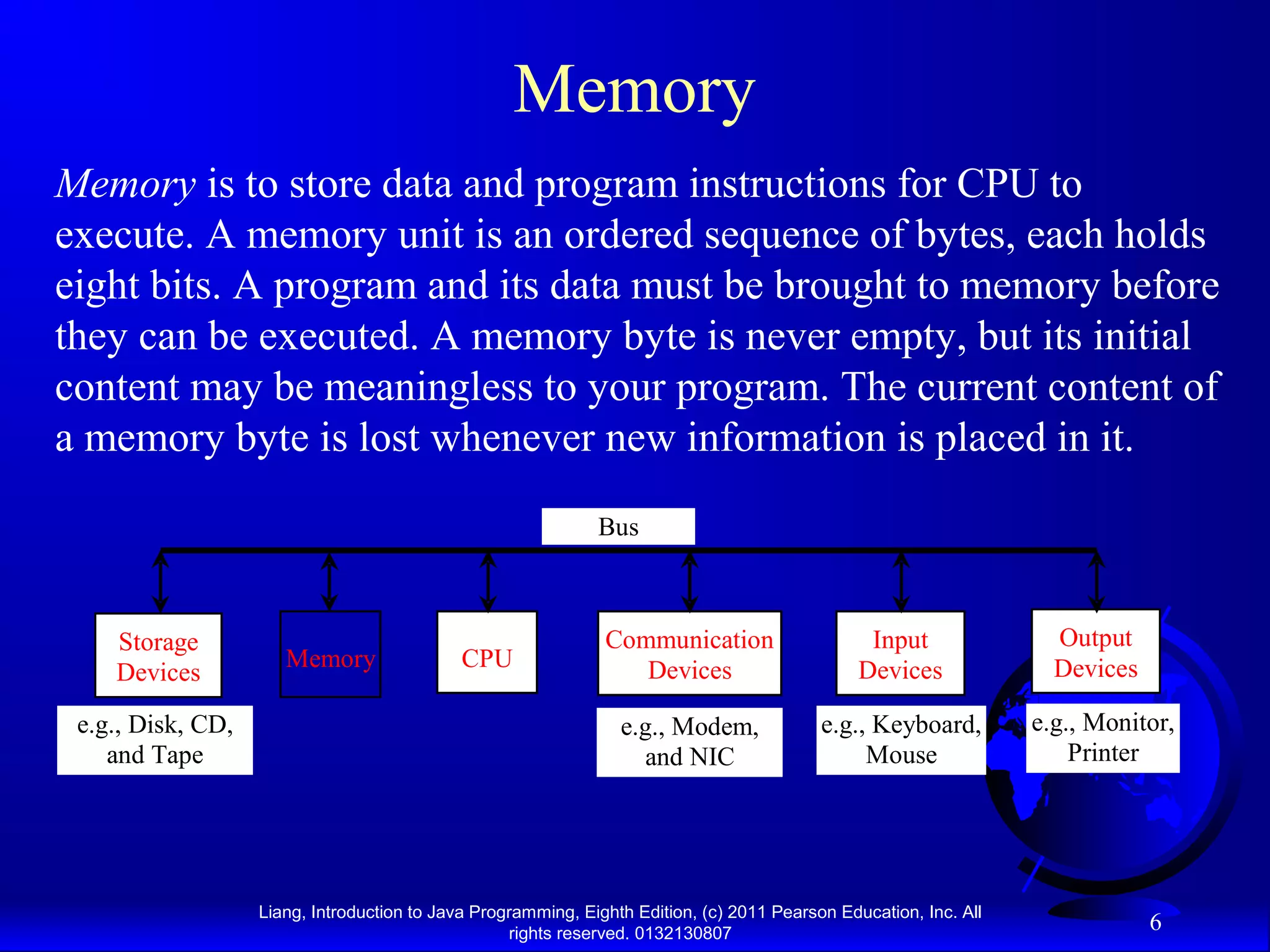 Liang, Introduction to Java Programming, Eighth Edition, (c) 2011 Pearson Education, Inc. All rights reserved. 0132130807 6 Memory Memory is to store data and program instructions for CPU to execute. A memory unit is an ordered sequence of bytes, each holds eight bits. A program and its data must be brought to memory before they can be executed. A memory byte is never empty, but its initial content may be meaningless to your program. The current content of a memory byte is lost whenever new information is placed in it. CPU e.g., Disk, CD, and Tape Input Devices e.g., Keyboard, Mouse e.g., Monitor, Printer Communication Devices e.g., Modem, and NIC Storage Devices Memory Output Devices Bus 