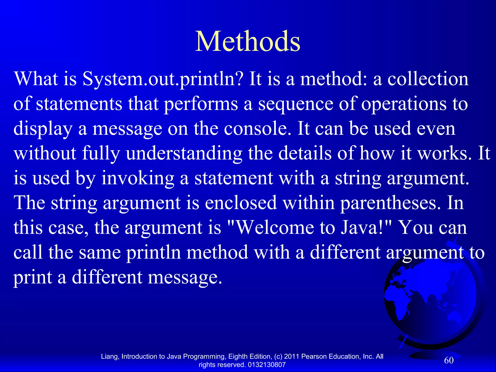 Liang, Introduction to Java Programming, Eighth Edition, (c) 2011 Pearson Education, Inc. All rights reserved. 0132130807 60 Methods What is System.out.println? It is a method: a collection of statements that performs a sequence of operations to display a message on the console. It can be used even without fully understanding the details of how it works. It is used by invoking a statement with a string argument. The string argument is enclosed within parentheses. In this case, the argument is "Welcome to Java!" You can call the same println method with a different argument to print a different message. 