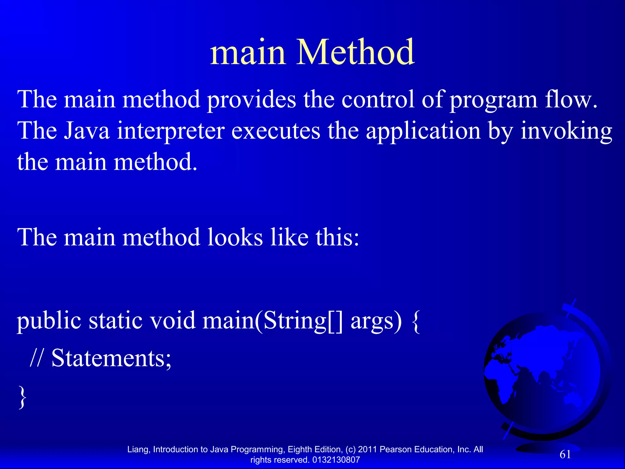 Liang, Introduction to Java Programming, Eighth Edition, (c) 2011 Pearson Education, Inc. All rights reserved. 0132130807 61 main Method The main method provides the control of program flow. The Java interpreter executes the application by invoking the main method. The main method looks like this: public static void main(String[] args) { // Statements; } 