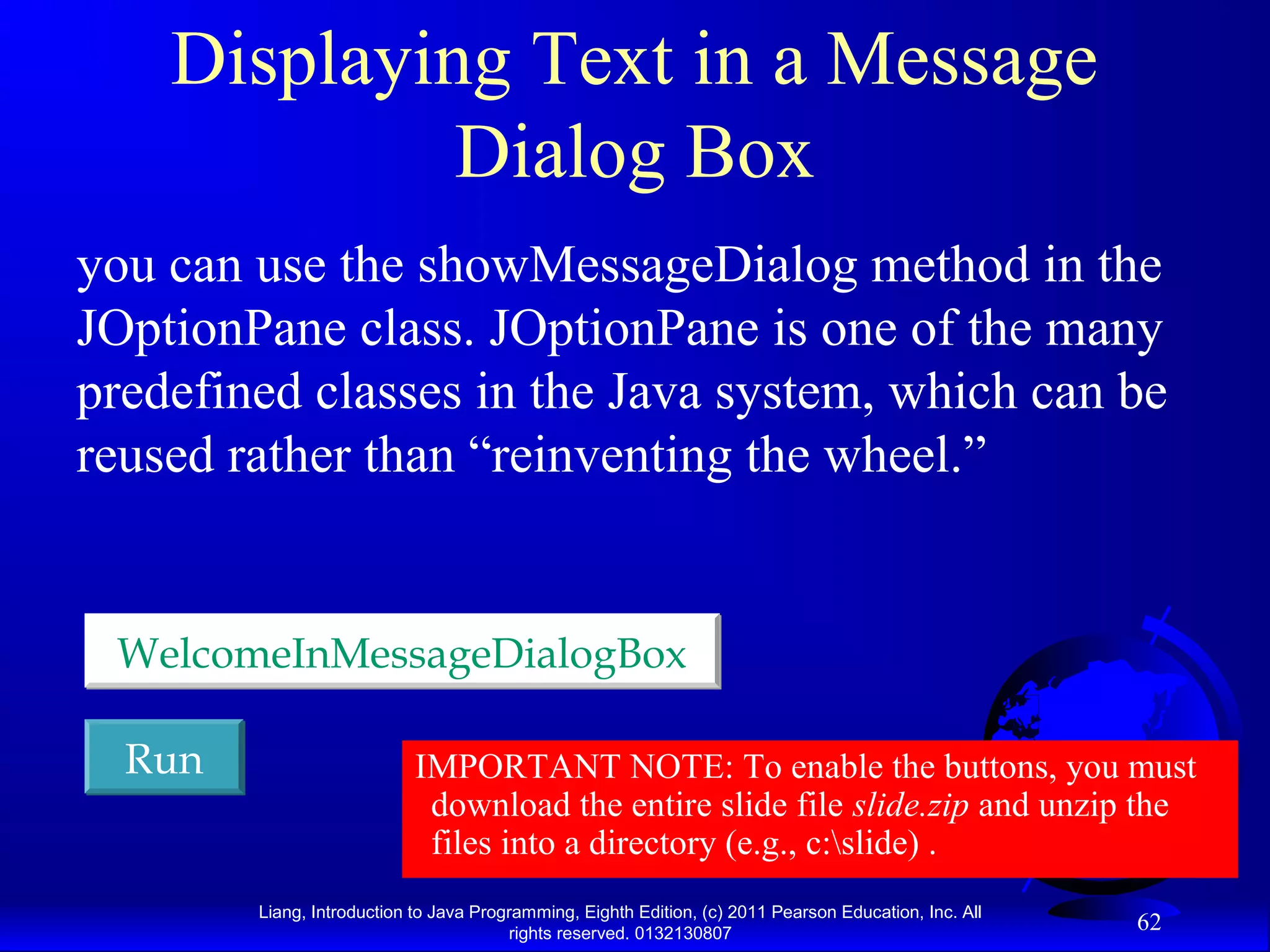 Liang, Introduction to Java Programming, Eighth Edition, (c) 2011 Pearson Education, Inc. All rights reserved. 0132130807 62 Displaying Text in a Message Dialog Box you can use the showMessageDialog method in the JOptionPane class. JOptionPane is one of the many predefined classes in the Java system, which can be reused rather than “reinventing the wheel.” RunRun WelcomeInMessageDialogBoxWelcomeInMessageDialogBox IMPORTANT NOTE: To enable the buttons, you must download the entire slide file slide.zip and unzip the files into a directory (e.g., c:slide) . 