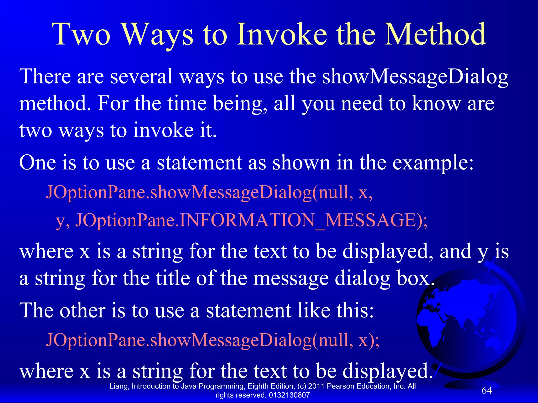 Liang, Introduction to Java Programming, Eighth Edition, (c) 2011 Pearson Education, Inc. All rights reserved. 0132130807 64 Two Ways to Invoke the Method There are several ways to use the showMessageDialog method. For the time being, all you need to know are two ways to invoke it. One is to use a statement as shown in the example: JOptionPane.showMessageDialog(null, x, y, JOptionPane.INFORMATION_MESSAGE); where x is a string for the text to be displayed, and y is a string for the title of the message dialog box. The other is to use a statement like this: JOptionPane.showMessageDialog(null, x); where x is a string for the text to be displayed. 