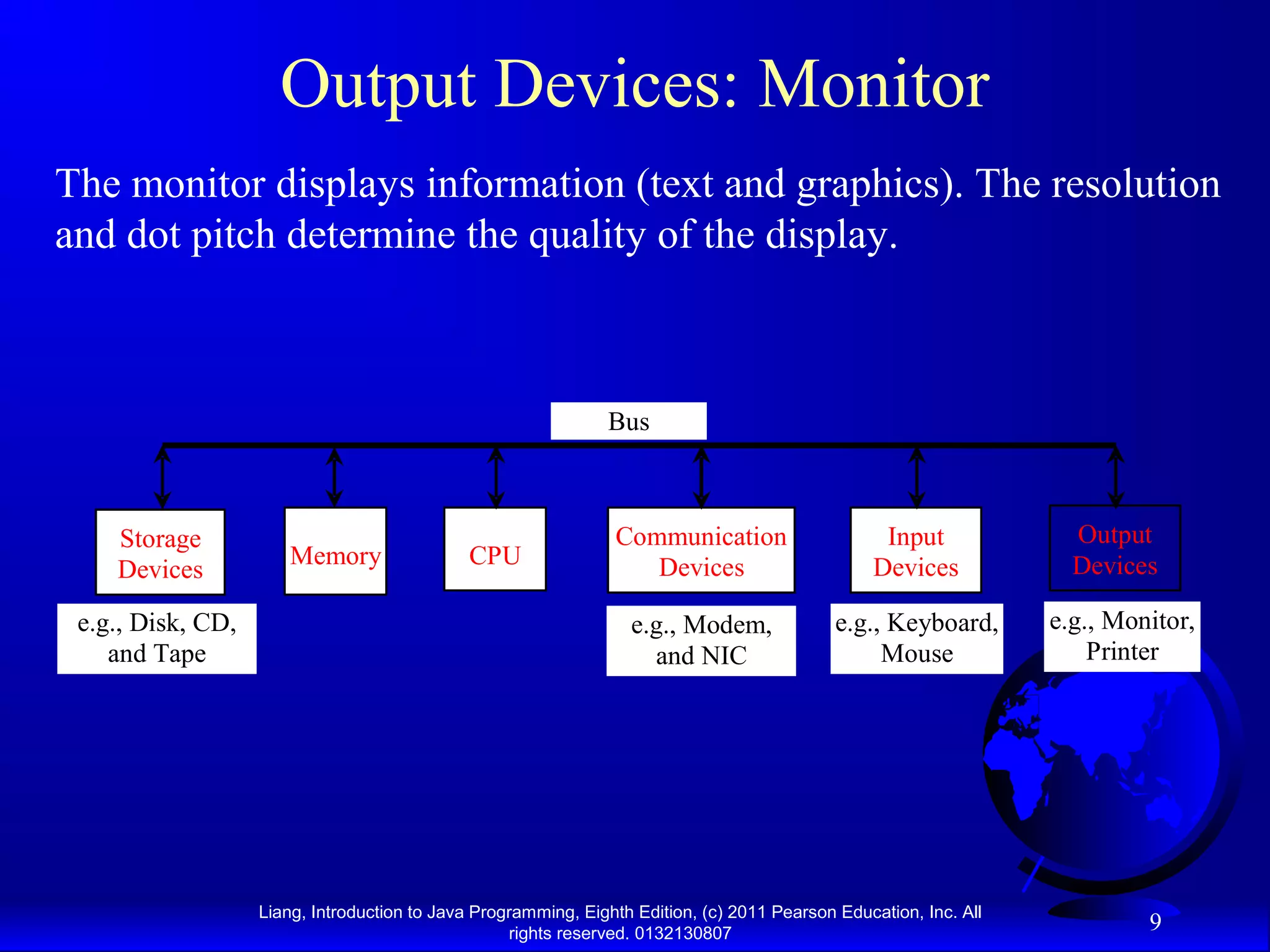 Liang, Introduction to Java Programming, Eighth Edition, (c) 2011 Pearson Education, Inc. All rights reserved. 0132130807 9 Output Devices: Monitor The monitor displays information (text and graphics). The resolution and dot pitch determine the quality of the display. CPU e.g., Disk, CD, and Tape Input Devices e.g., Keyboard, Mouse e.g., Monitor, Printer Communication Devices e.g., Modem, and NIC Storage Devices Memory Output Devices Bus 