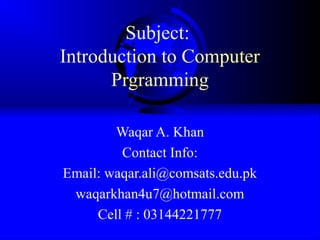 Subject:
Introduction to Computer
Prgramming
Waqar A. Khan
Contact Info:
Email: waqar.ali@comsats.edu.pk
waqarkhan4u7@hotmail.com
Cell # : 03144221777
 