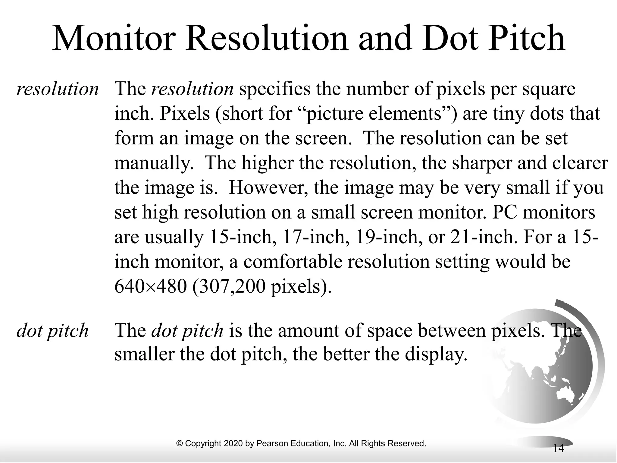 © Copyright 2020 by Pearson Education, Inc. All Rights Reserved.
14
Monitor Resolution and Dot Pitch
The resolution specifies the number of pixels per square
inch. Pixels (short for “picture elements”) are tiny dots that
form an image on the screen. The resolution can be set
manually. The higher the resolution, the sharper and clearer
the image is. However, the image may be very small if you
set high resolution on a small screen monitor. PC monitors
are usually 15-inch, 17-inch, 19-inch, or 21-inch. For a 15-
inch monitor, a comfortable resolution setting would be
640480 (307,200 pixels).
resolution
The dot pitch is the amount of space between pixels. The
smaller the dot pitch, the better the display.
dot pitch
 