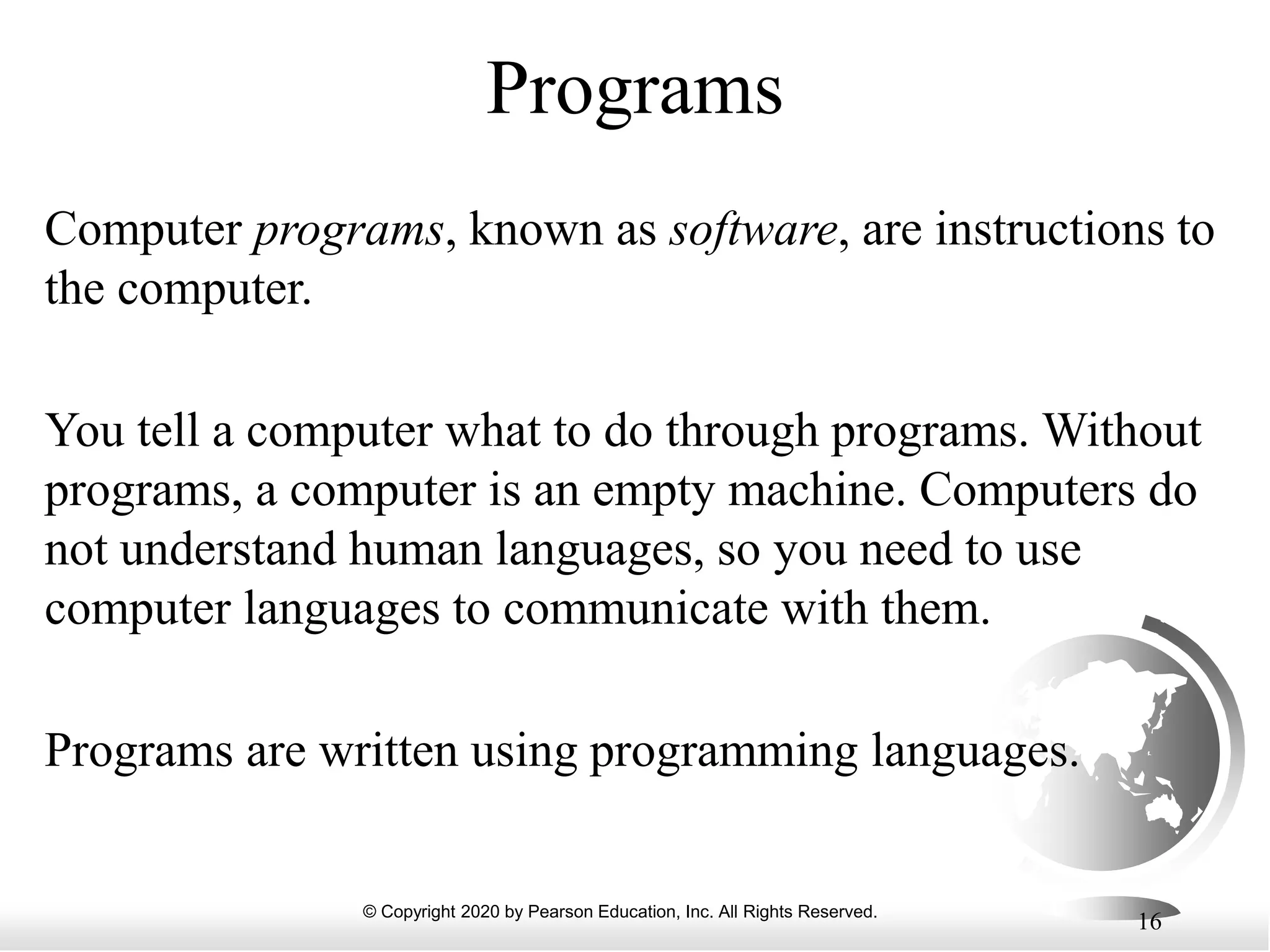 © Copyright 2020 by Pearson Education, Inc. All Rights Reserved.
16
Programs
Computer programs, known as software, are instructions to
the computer.
You tell a computer what to do through programs. Without
programs, a computer is an empty machine. Computers do
not understand human languages, so you need to use
computer languages to communicate with them.
Programs are written using programming languages.
 