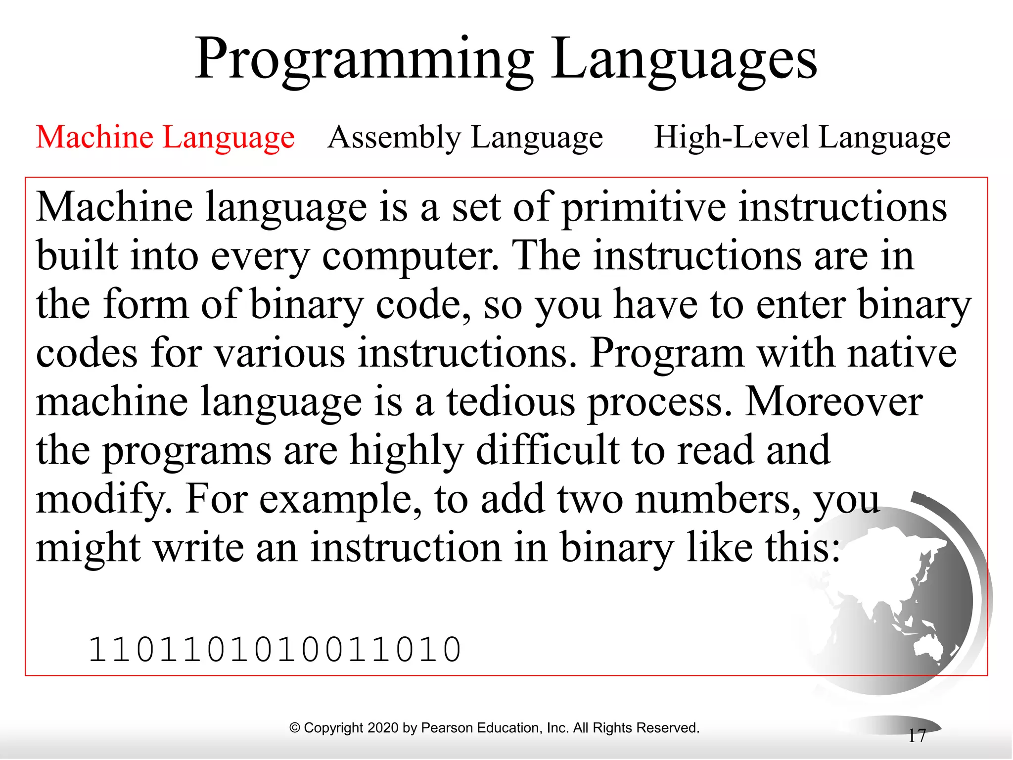 © Copyright 2020 by Pearson Education, Inc. All Rights Reserved.
17
Programming Languages
Machine Language Assembly Language High-Level Language
Machine language is a set of primitive instructions
built into every computer. The instructions are in
the form of binary code, so you have to enter binary
codes for various instructions. Program with native
machine language is a tedious process. Moreover
the programs are highly difficult to read and
modify. For example, to add two numbers, you
might write an instruction in binary like this:
1101101010011010
 