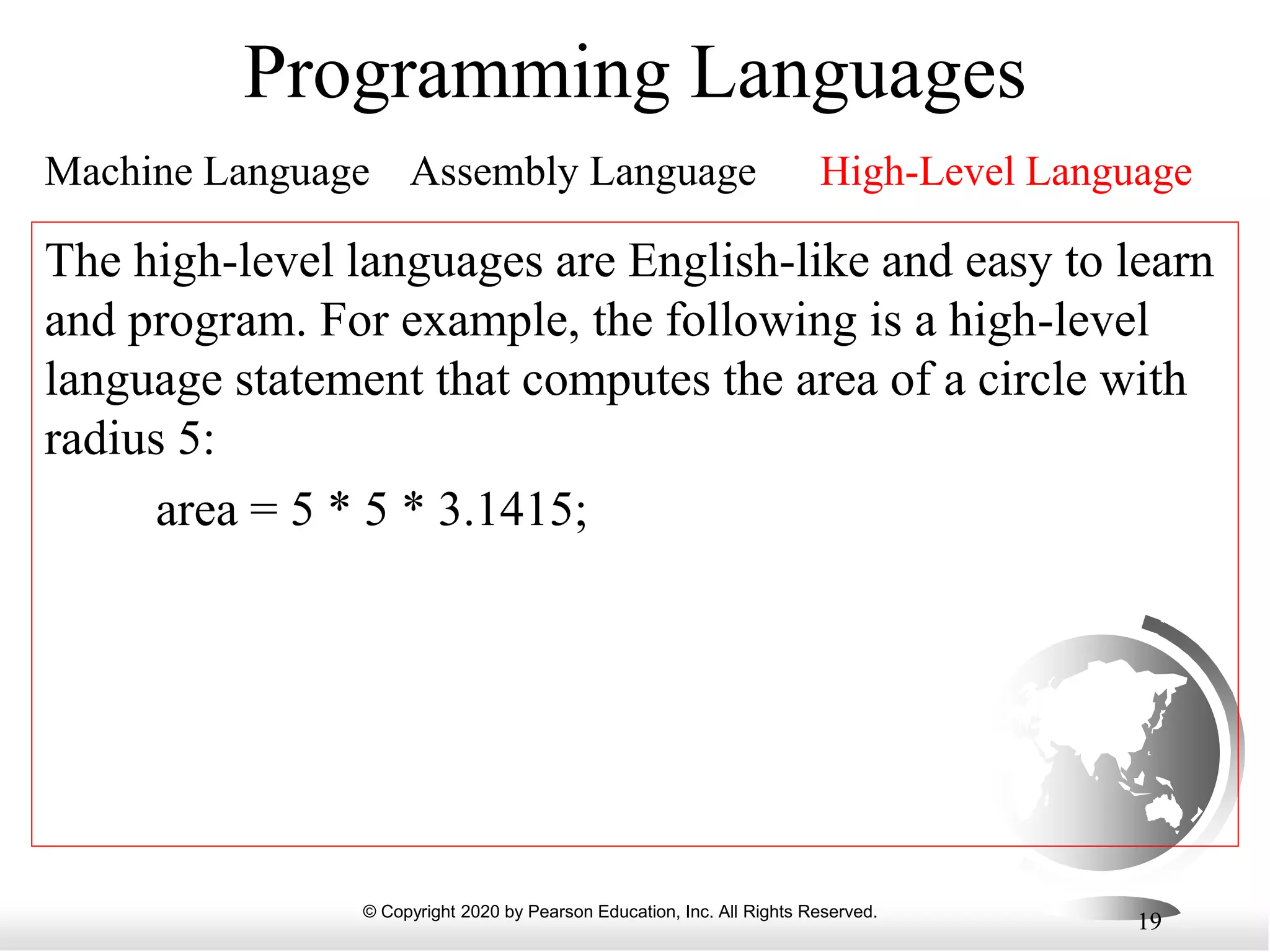 © Copyright 2020 by Pearson Education, Inc. All Rights Reserved.
19
Programming Languages
Machine Language Assembly Language High-Level Language
The high-level languages are English-like and easy to learn
and program. For example, the following is a high-level
language statement that computes the area of a circle with
radius 5:
area = 5 * 5 * 3.1415;
 