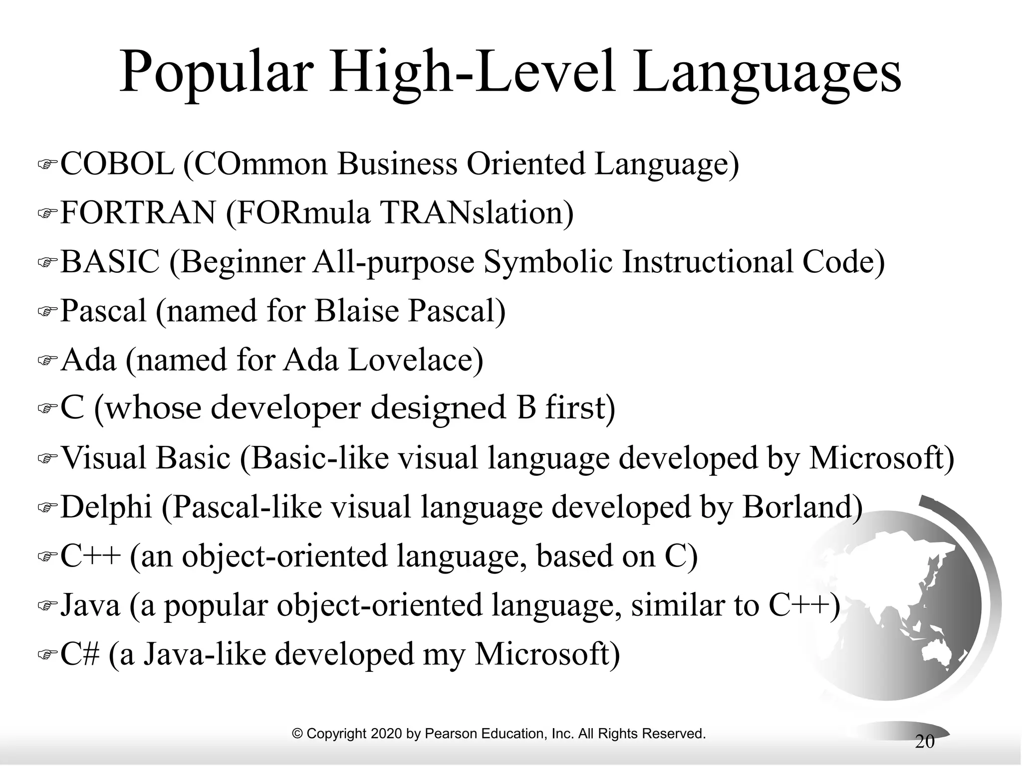 © Copyright 2020 by Pearson Education, Inc. All Rights Reserved.
20
Popular High-Level Languages
COBOL (COmmon Business Oriented Language)
FORTRAN (FORmula TRANslation)
BASIC (Beginner All-purpose Symbolic Instructional Code)
Pascal (named for Blaise Pascal)
Ada (named for Ada Lovelace)
C (whose developer designed B first)
Visual Basic (Basic-like visual language developed by Microsoft)
Delphi (Pascal-like visual language developed by Borland)
C++ (an object-oriented language, based on C)
Java (a popular object-oriented language, similar to C++)
C# (a Java-like developed my Microsoft)
 