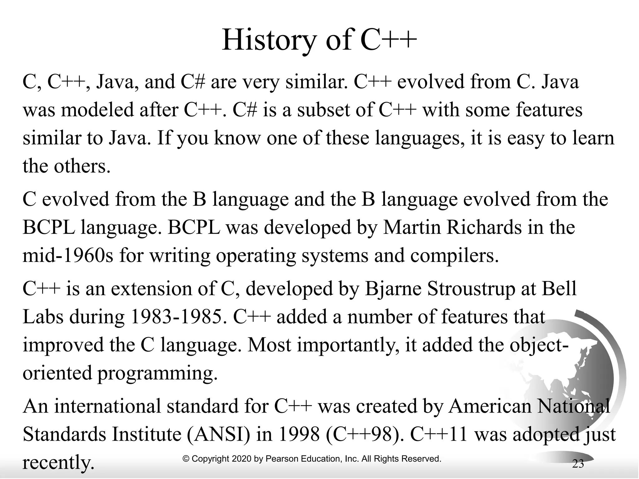 © Copyright 2020 by Pearson Education, Inc. All Rights Reserved.
23
History of C++
C, C++, Java, and C# are very similar. C++ evolved from C. Java
was modeled after C++. C# is a subset of C++ with some features
similar to Java. If you know one of these languages, it is easy to learn
the others.
C evolved from the B language and the B language evolved from the
BCPL language. BCPL was developed by Martin Richards in the
mid-1960s for writing operating systems and compilers.
C++ is an extension of C, developed by Bjarne Stroustrup at Bell
Labs during 1983-1985. C++ added a number of features that
improved the C language. Most importantly, it added the object-
oriented programming.
An international standard for C++ was created by American National
Standards Institute (ANSI) in 1998 (C++98). C++11 was adopted just
recently.
 