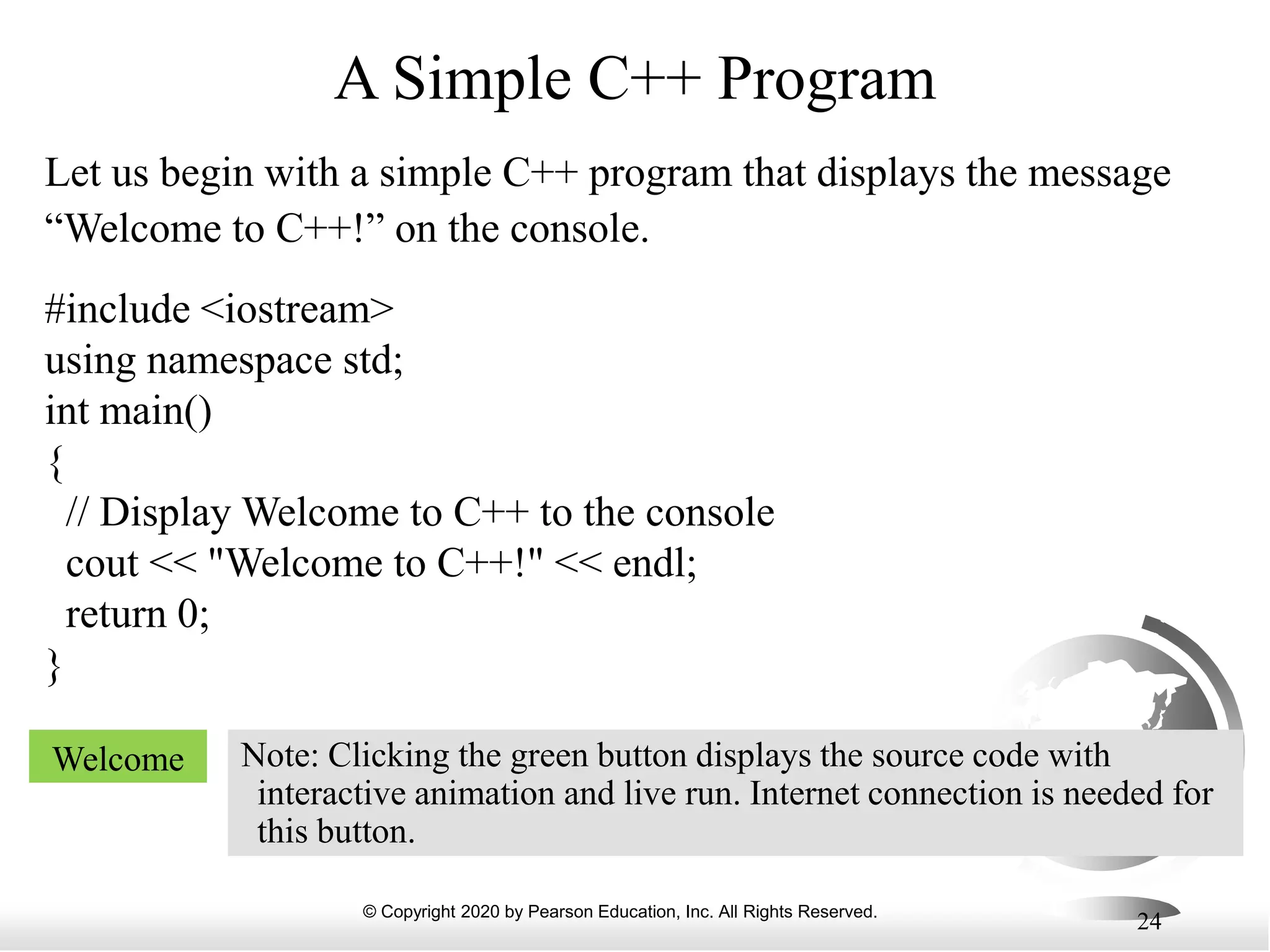© Copyright 2020 by Pearson Education, Inc. All Rights Reserved.
24
A Simple C++ Program
Let us begin with a simple C++ program that displays the message
“Welcome to C++!” on the console.
#include <iostream>
using namespace std;
int main()
{
// Display Welcome to C++ to the console
cout << "Welcome to C++!" << endl;
return 0;
}
Welcome Note: Clicking the green button displays the source code with
interactive animation and live run. Internet connection is needed for
this button.
 