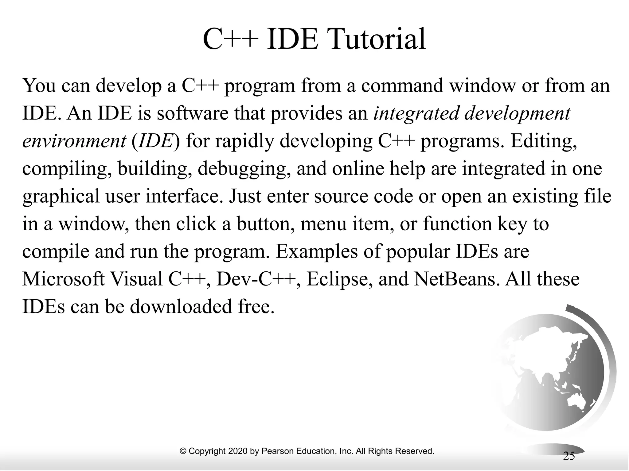 © Copyright 2020 by Pearson Education, Inc. All Rights Reserved.
25
C++ IDE Tutorial
You can develop a C++ program from a command window or from an
IDE. An IDE is software that provides an integrated development
environment (IDE) for rapidly developing C++ programs. Editing,
compiling, building, debugging, and online help are integrated in one
graphical user interface. Just enter source code or open an existing file
in a window, then click a button, menu item, or function key to
compile and run the program. Examples of popular IDEs are
Microsoft Visual C++, Dev-C++, Eclipse, and NetBeans. All these
IDEs can be downloaded free.
 