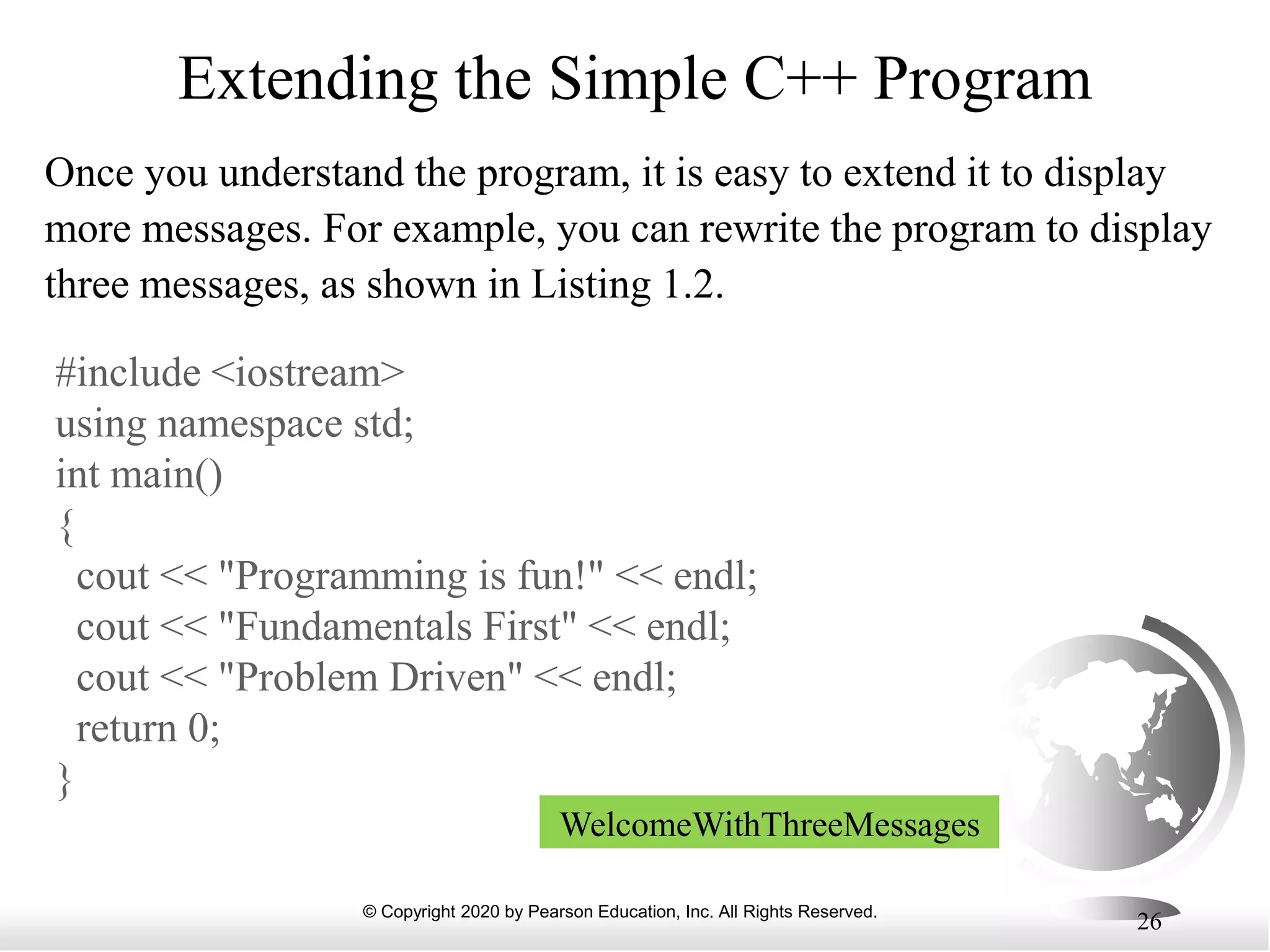 © Copyright 2020 by Pearson Education, Inc. All Rights Reserved.
26
Extending the Simple C++ Program
Once you understand the program, it is easy to extend it to display
more messages. For example, you can rewrite the program to display
three messages, as shown in Listing 1.2.
#include <iostream>
using namespace std;
int main()
{
cout << "Programming is fun!" << endl;
cout << "Fundamentals First" << endl;
cout << "Problem Driven" << endl;
return 0;
}
WelcomeWithThreeMessages
 