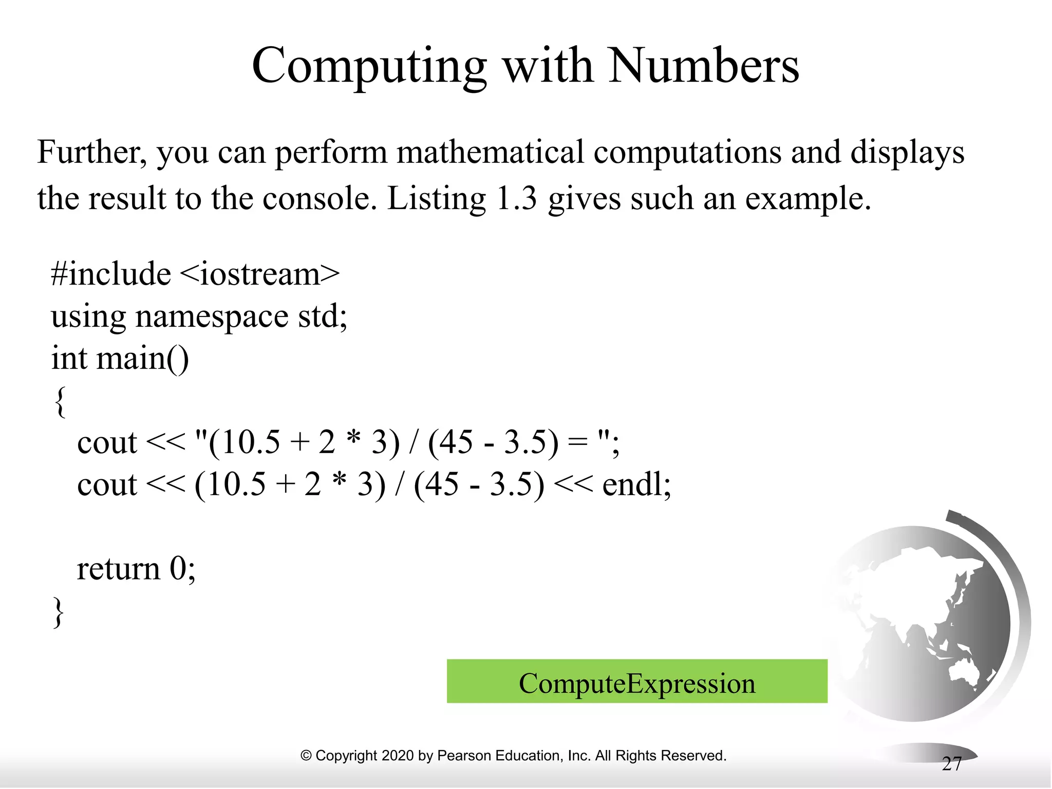 © Copyright 2020 by Pearson Education, Inc. All Rights Reserved.
27
Computing with Numbers
Further, you can perform mathematical computations and displays
the result to the console. Listing 1.3 gives such an example.
#include <iostream>
using namespace std;
int main()
{
cout << "(10.5 + 2 * 3) / (45 - 3.5) = ";
cout << (10.5 + 2 * 3) / (45 - 3.5) << endl;
return 0;
}
ComputeExpression
 