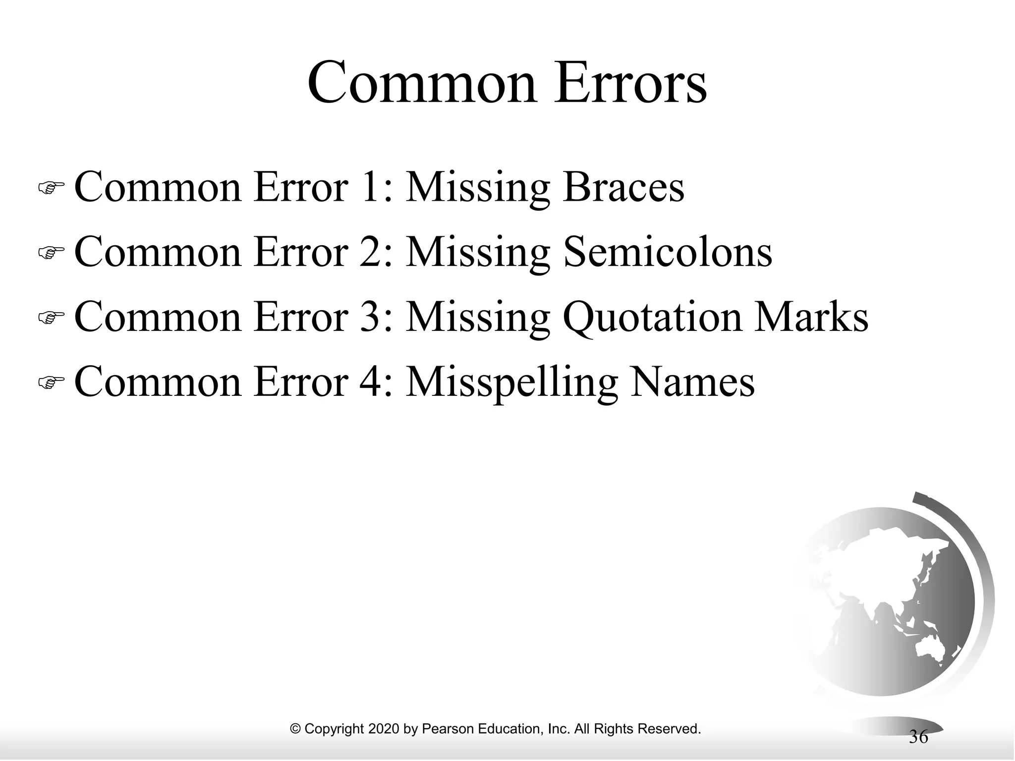 © Copyright 2020 by Pearson Education, Inc. All Rights Reserved.
36
Common Errors
 Common Error 1: Missing Braces
 Common Error 2: Missing Semicolons
 Common Error 3: Missing Quotation Marks
 Common Error 4: Misspelling Names
 
