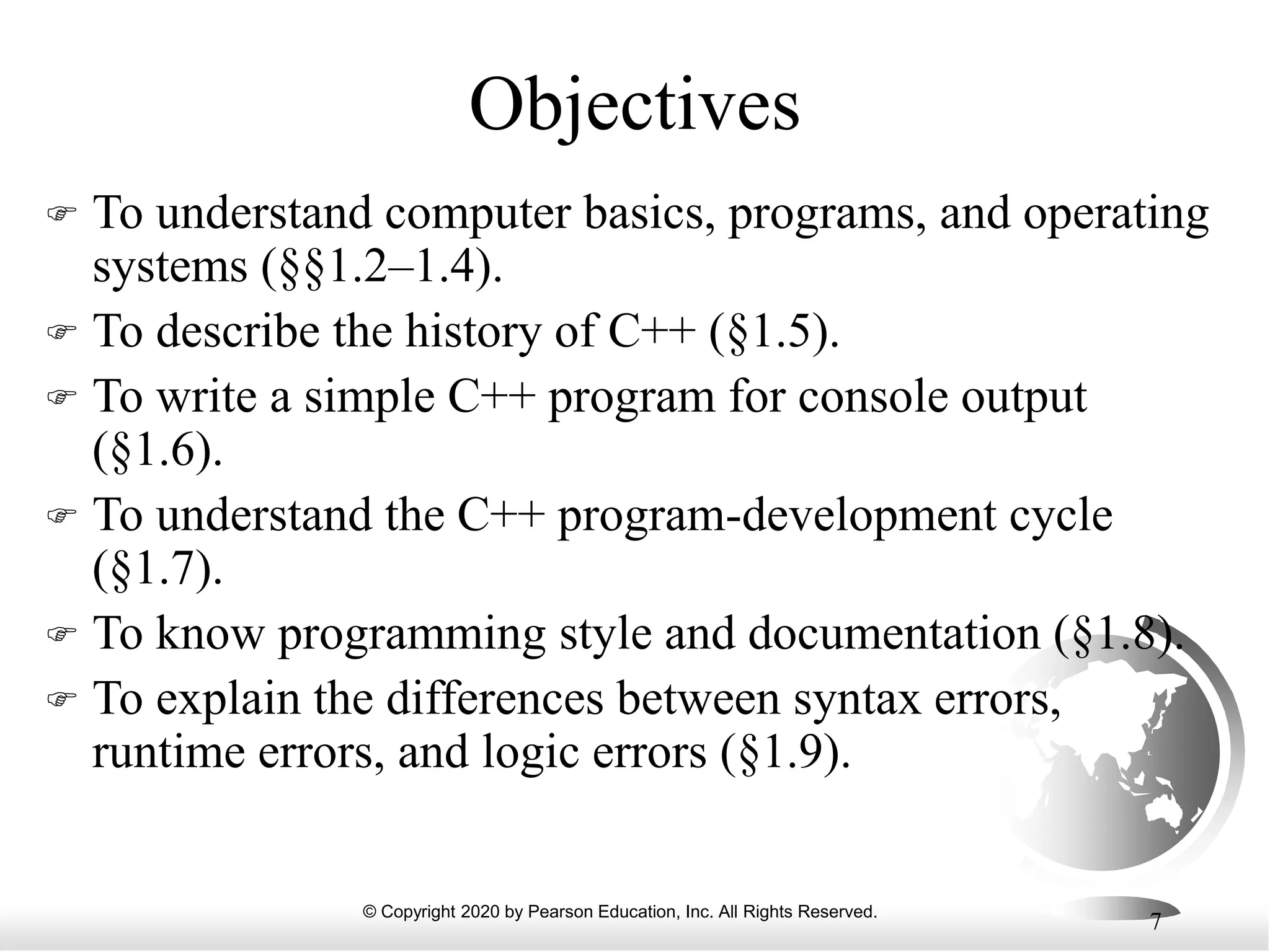 © Copyright 2020 by Pearson Education, Inc. All Rights Reserved.
7
Objectives
 To understand computer basics, programs, and operating
systems (§§1.2–1.4).
 To describe the history of C++ (§1.5).
 To write a simple C++ program for console output
(§1.6).
 To understand the C++ program-development cycle
(§1.7).
 To know programming style and documentation (§1.8).
 To explain the differences between syntax errors,
runtime errors, and logic errors (§1.9).
 