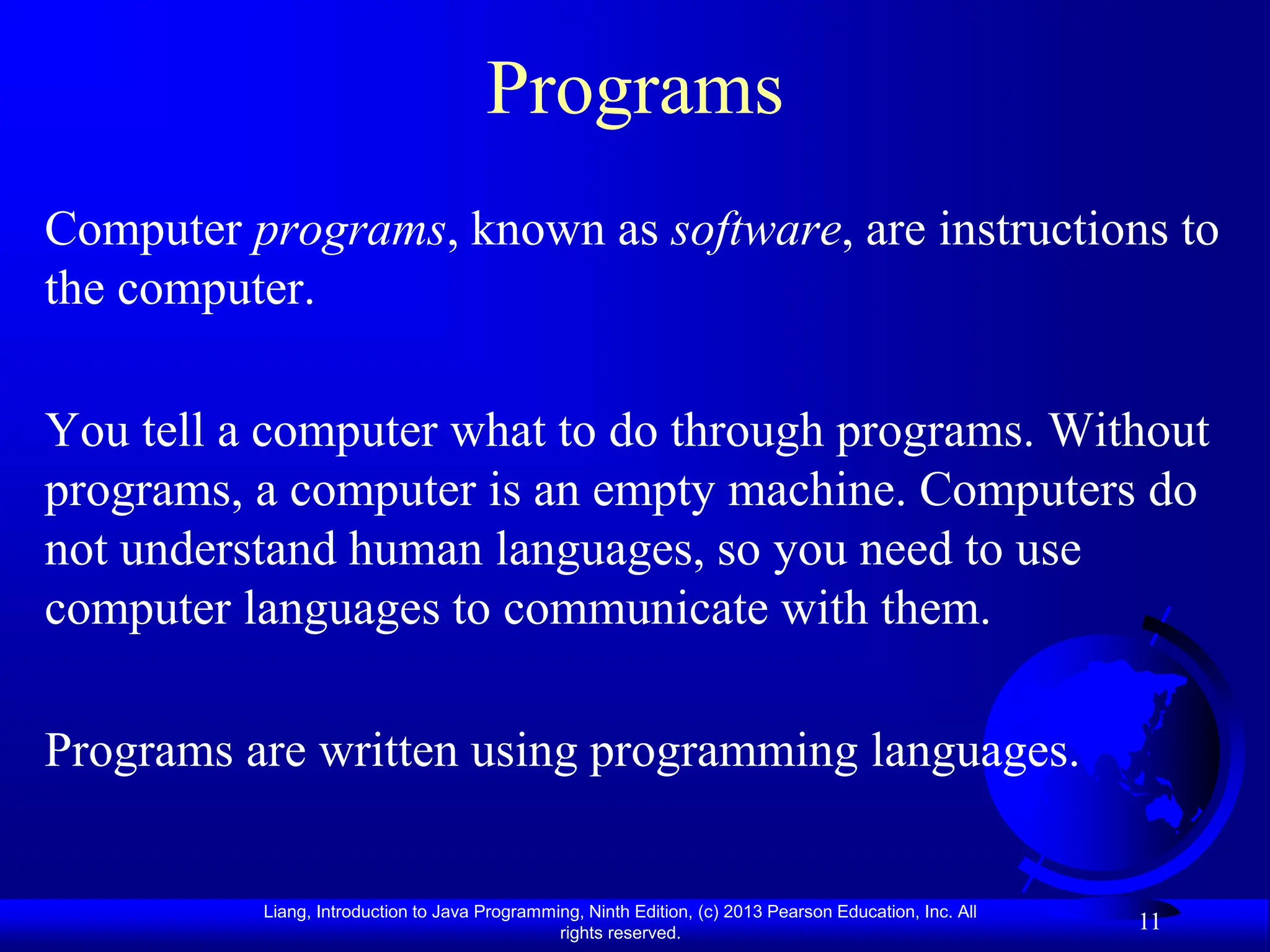 Liang, Introduction to Java Programming, Ninth Edition, (c) 2013 Pearson Education, Inc. All
rights reserved.
11
Programs
Computer programs, known as software, are instructions to
the computer.
You tell a computer what to do through programs. Without
programs, a computer is an empty machine. Computers do
not understand human languages, so you need to use
computer languages to communicate with them.
Programs are written using programming languages.
 