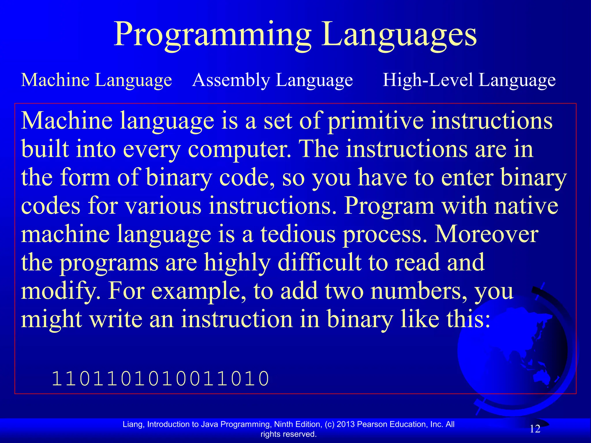 Liang, Introduction to Java Programming, Ninth Edition, (c) 2013 Pearson Education, Inc. All
rights reserved.
12
Programming Languages
Machine Language Assembly Language High-Level Language
Machine language is a set of primitive instructions
built into every computer. The instructions are in
the form of binary code, so you have to enter binary
codes for various instructions. Program with native
machine language is a tedious process. Moreover
the programs are highly difficult to read and
modify. For example, to add two numbers, you
might write an instruction in binary like this:
1101101010011010
 