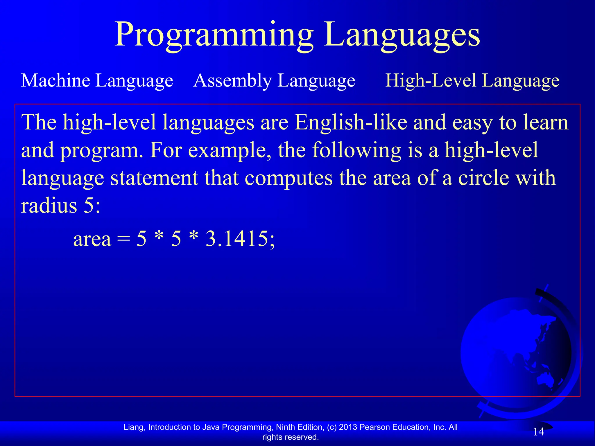 Liang, Introduction to Java Programming, Ninth Edition, (c) 2013 Pearson Education, Inc. All
rights reserved.
14
Programming Languages
Machine Language Assembly Language High-Level Language
The high-level languages are English-like and easy to learn
and program. For example, the following is a high-level
language statement that computes the area of a circle with
radius 5:
area = 5 * 5 * 3.1415;
 