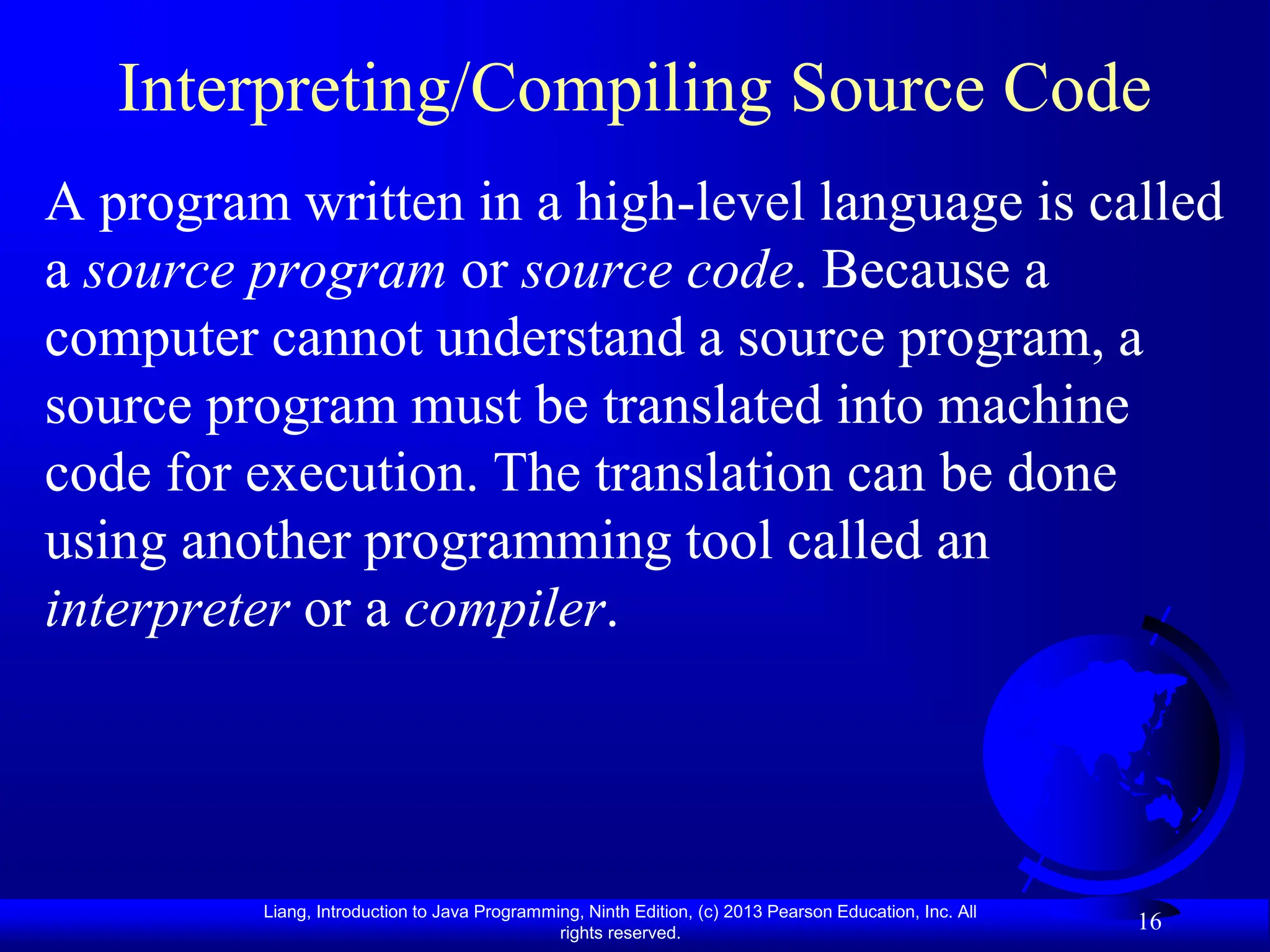 Liang, Introduction to Java Programming, Ninth Edition, (c) 2013 Pearson Education, Inc. All
rights reserved.
16
Interpreting/Compiling Source Code
A program written in a high-level language is called
a source program or source code. Because a
computer cannot understand a source program, a
source program must be translated into machine
code for execution. The translation can be done
using another programming tool called an
interpreter or a compiler.
 
