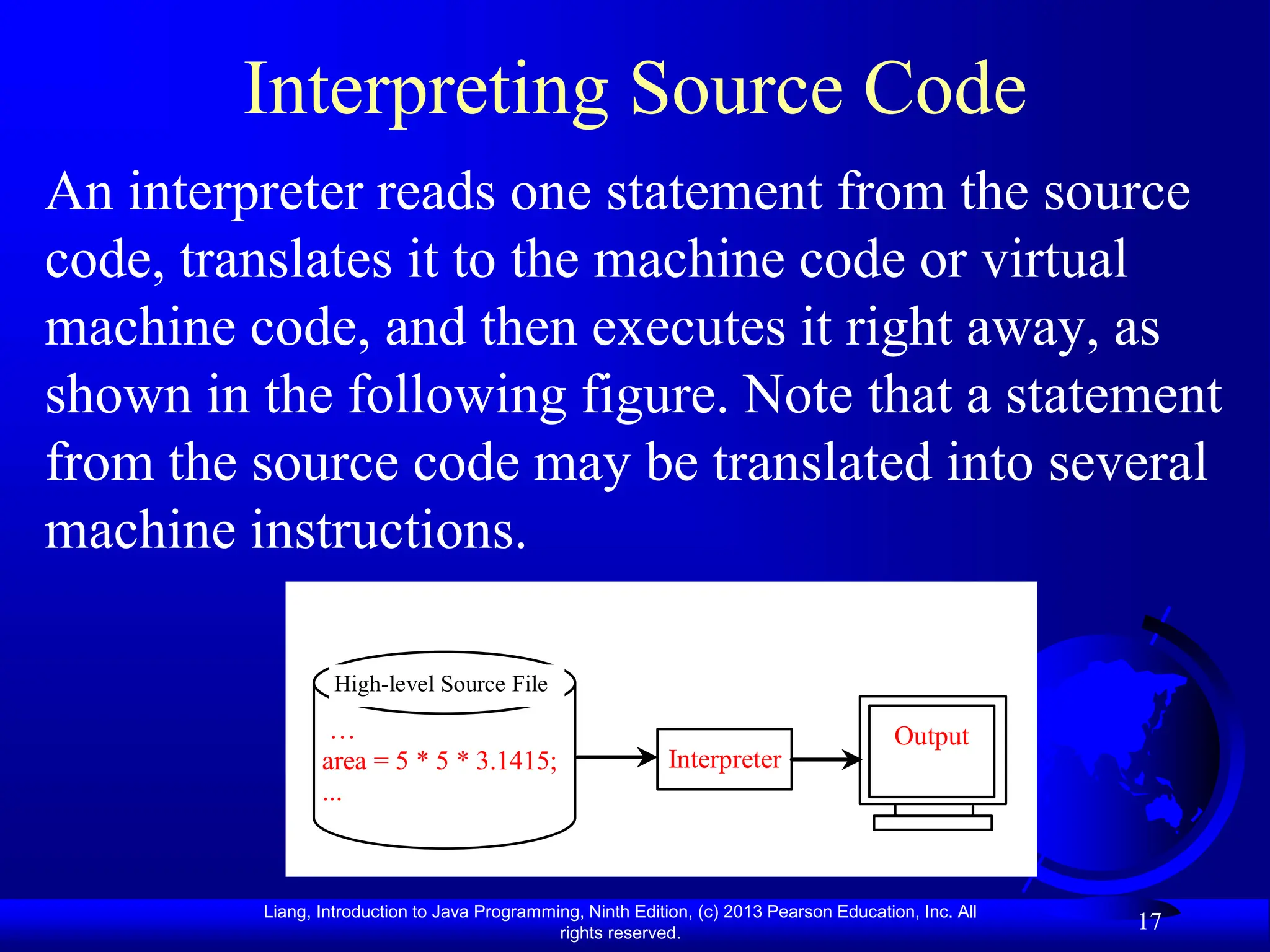 Liang, Introduction to Java Programming, Ninth Edition, (c) 2013 Pearson Education, Inc. All
rights reserved.
17
Interpreting Source Code
An interpreter reads one statement from the source
code, translates it to the machine code or virtual
machine code, and then executes it right away, as
shown in the following figure. Note that a statement
from the source code may be translated into several
machine instructions.
…
area = 5 * 5 * 3.1415;
...
High-level Source File
Interpreter
Output
 