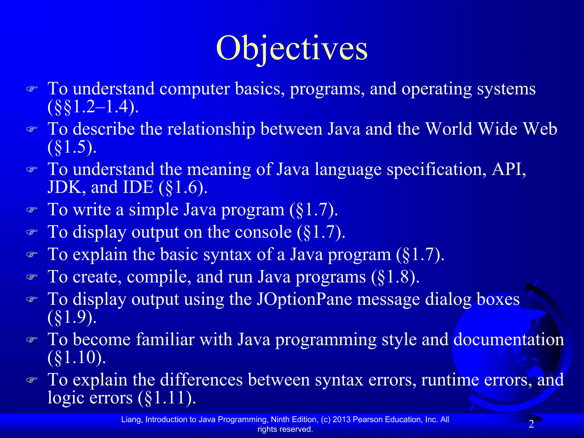 Liang, Introduction to Java Programming, Ninth Edition, (c) 2013 Pearson Education, Inc. All
rights reserved.
2
Objectives
 To understand computer basics, programs, and operating systems
(§§1.2–1.4).
 To describe the relationship between Java and the World Wide Web
(§1.5).
 To understand the meaning of Java language specification, API,
JDK, and IDE (§1.6).
 To write a simple Java program (§1.7).
 To display output on the console (§1.7).
 To explain the basic syntax of a Java program (§1.7).
 To create, compile, and run Java programs (§1.8).
 To display output using the JOptionPane message dialog boxes
(§1.9).
 To become familiar with Java programming style and documentation
(§1.10).
 To explain the differences between syntax errors, runtime errors, and
logic errors (§1.11).
 