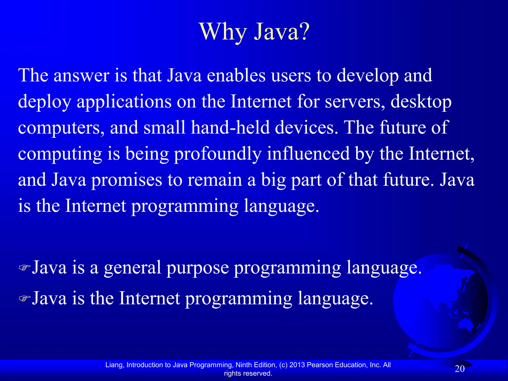 Liang, Introduction to Java Programming, Ninth Edition, (c) 2013 Pearson Education, Inc. All
rights reserved.
20
Why Java?
The answer is that Java enables users to develop and
deploy applications on the Internet for servers, desktop
computers, and small hand-held devices. The future of
computing is being profoundly influenced by the Internet,
and Java promises to remain a big part of that future. Java
is the Internet programming language.
Java is a general purpose programming language.
Java is the Internet programming language.
 