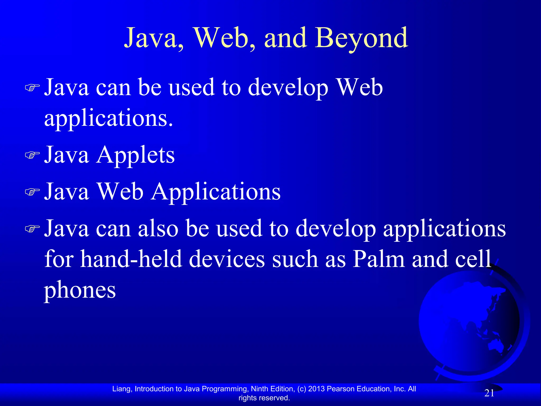 Liang, Introduction to Java Programming, Ninth Edition, (c) 2013 Pearson Education, Inc. All
rights reserved.
21
Java, Web, and Beyond
Java can be used to develop Web
applications.
Java Applets
Java Web Applications
Java can also be used to develop applications
for hand-held devices such as Palm and cell
phones
 