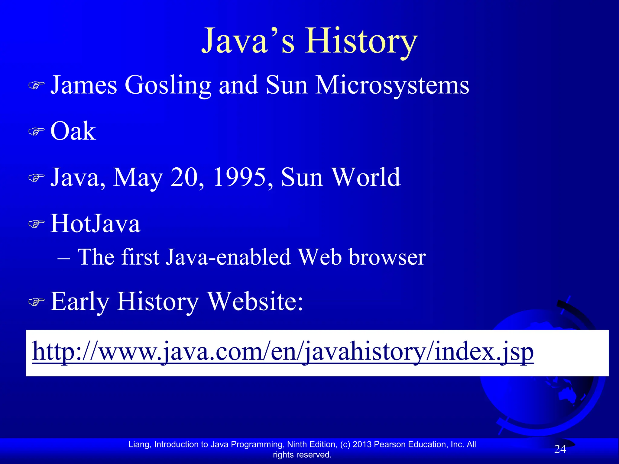 Liang, Introduction to Java Programming, Ninth Edition, (c) 2013 Pearson Education, Inc. All
rights reserved.
24
Java’s History
 James Gosling and Sun Microsystems
 Oak
 Java, May 20, 1995, Sun World
 HotJava
– The first Java-enabled Web browser
 Early History Website:
http://www.java.com/en/javahistory/index.jsp
 
