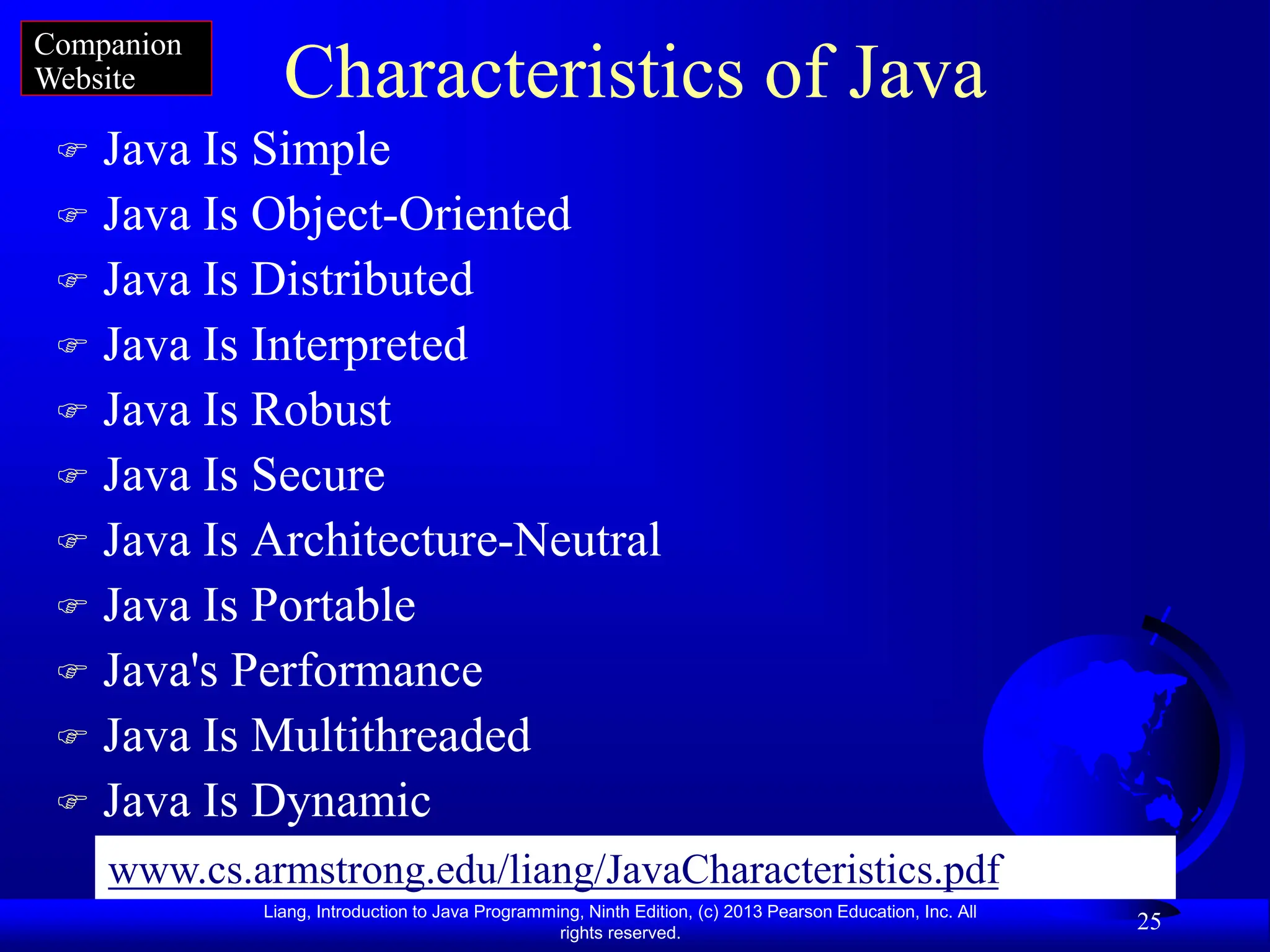Liang, Introduction to Java Programming, Ninth Edition, (c) 2013 Pearson Education, Inc. All
rights reserved.
25
Characteristics of Java
 Java Is Simple
 Java Is Object-Oriented
 Java Is Distributed
 Java Is Interpreted
 Java Is Robust
 Java Is Secure
 Java Is Architecture-Neutral
 Java Is Portable
 Java's Performance
 Java Is Multithreaded
 Java Is Dynamic
Companion
Website
www.cs.armstrong.edu/liang/JavaCharacteristics.pdf
 