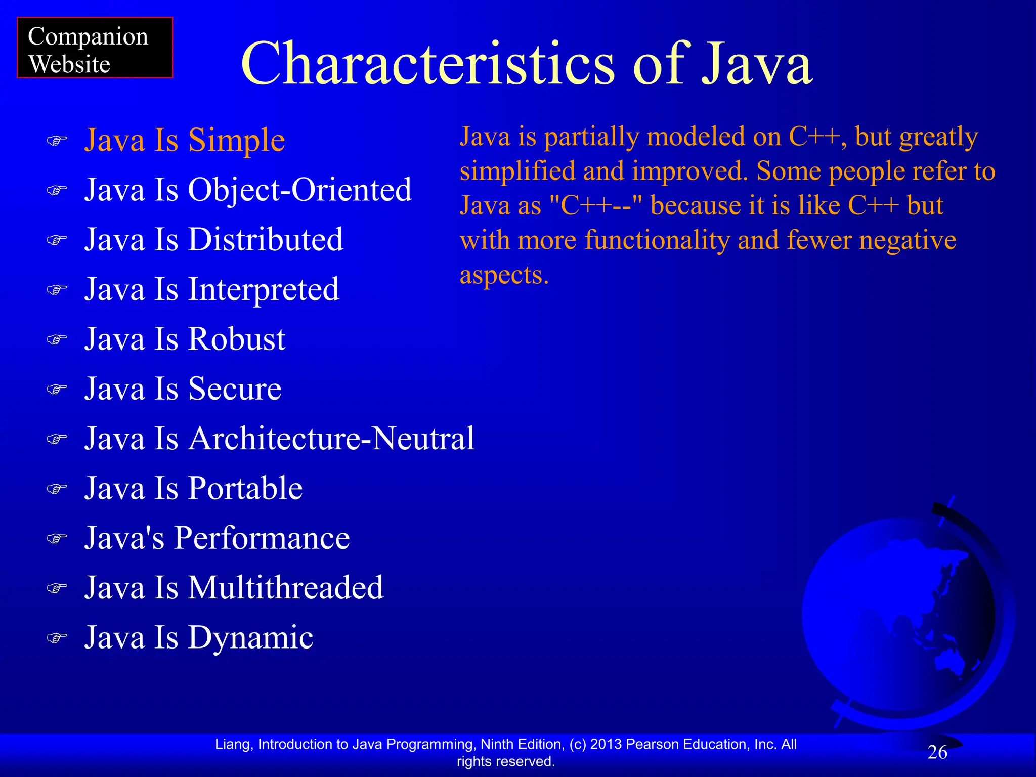 Liang, Introduction to Java Programming, Ninth Edition, (c) 2013 Pearson Education, Inc. All
rights reserved.
26
Characteristics of Java
 Java Is Simple
 Java Is Object-Oriented
 Java Is Distributed
 Java Is Interpreted
 Java Is Robust
 Java Is Secure
 Java Is Architecture-Neutral
 Java Is Portable
 Java's Performance
 Java Is Multithreaded
 Java Is Dynamic
Java is partially modeled on C++, but greatly
simplified and improved. Some people refer to
Java as "C++--" because it is like C++ but
with more functionality and fewer negative
aspects.
Companion
Website
 