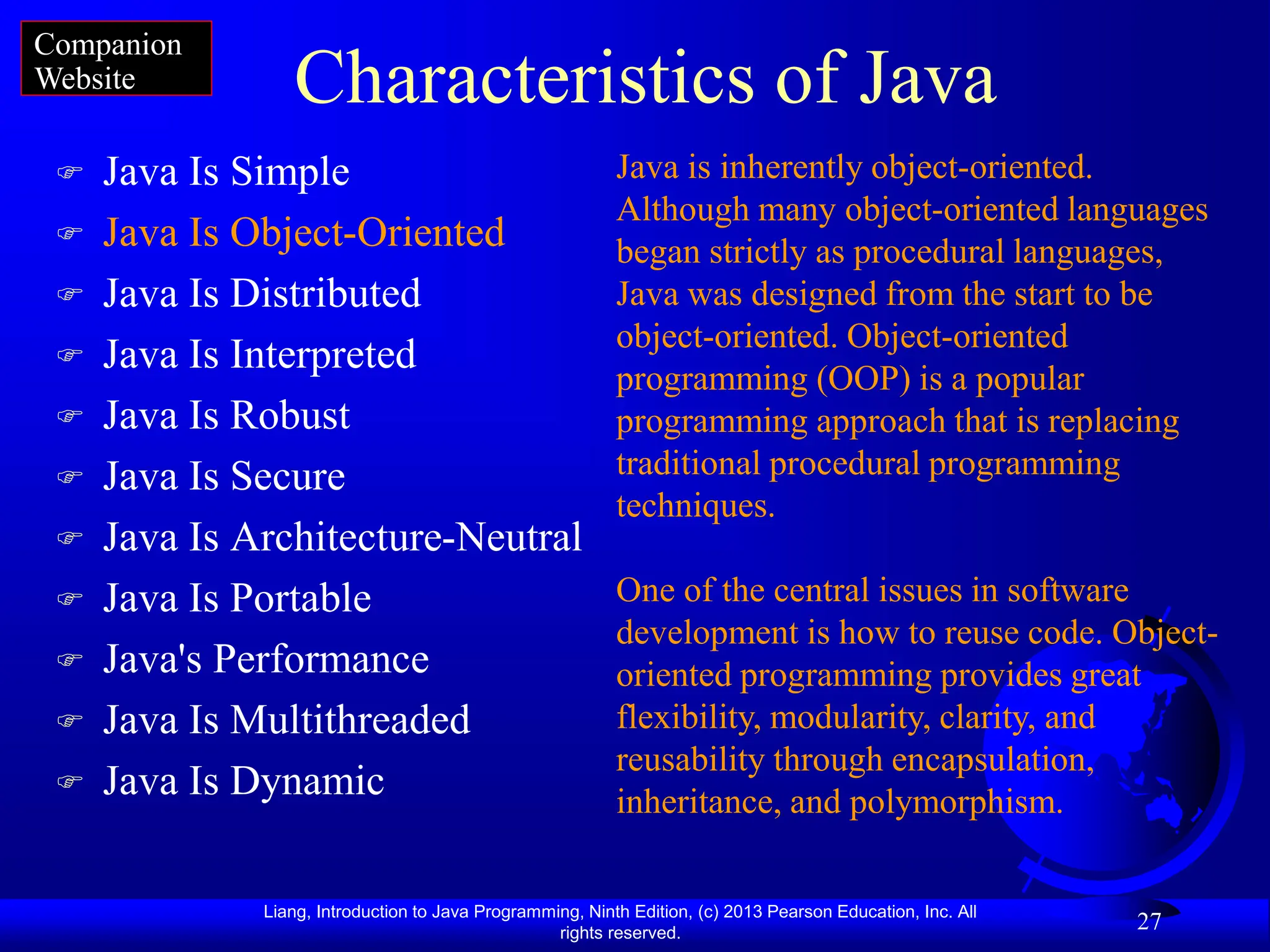 Liang, Introduction to Java Programming, Ninth Edition, (c) 2013 Pearson Education, Inc. All
rights reserved.
27
Characteristics of Java
 Java Is Simple
 Java Is Object-Oriented
 Java Is Distributed
 Java Is Interpreted
 Java Is Robust
 Java Is Secure
 Java Is Architecture-Neutral
 Java Is Portable
 Java's Performance
 Java Is Multithreaded
 Java Is Dynamic
Java is inherently object-oriented.
Although many object-oriented languages
began strictly as procedural languages,
Java was designed from the start to be
object-oriented. Object-oriented
programming (OOP) is a popular
programming approach that is replacing
traditional procedural programming
techniques.
One of the central issues in software
development is how to reuse code. Object-
oriented programming provides great
flexibility, modularity, clarity, and
reusability through encapsulation,
inheritance, and polymorphism.
Companion
Website
 