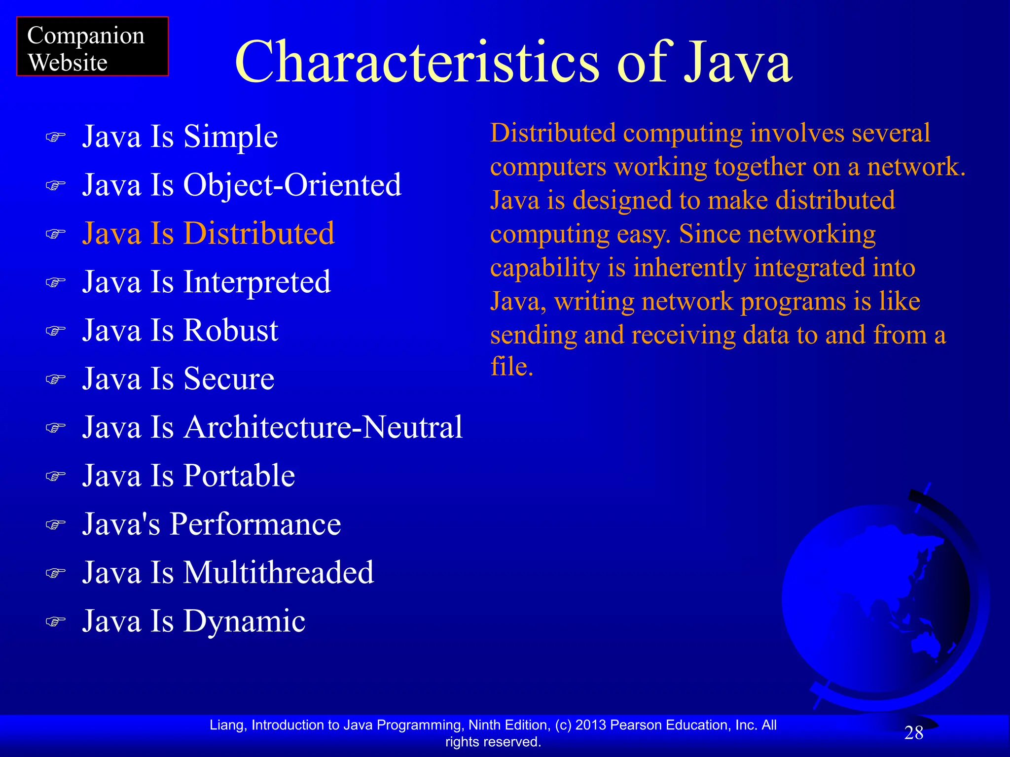 Liang, Introduction to Java Programming, Ninth Edition, (c) 2013 Pearson Education, Inc. All
rights reserved.
28
Characteristics of Java
 Java Is Simple
 Java Is Object-Oriented
 Java Is Distributed
 Java Is Interpreted
 Java Is Robust
 Java Is Secure
 Java Is Architecture-Neutral
 Java Is Portable
 Java's Performance
 Java Is Multithreaded
 Java Is Dynamic
Distributed computing involves several
computers working together on a network.
Java is designed to make distributed
computing easy. Since networking
capability is inherently integrated into
Java, writing network programs is like
sending and receiving data to and from a
file.
Companion
Website
 