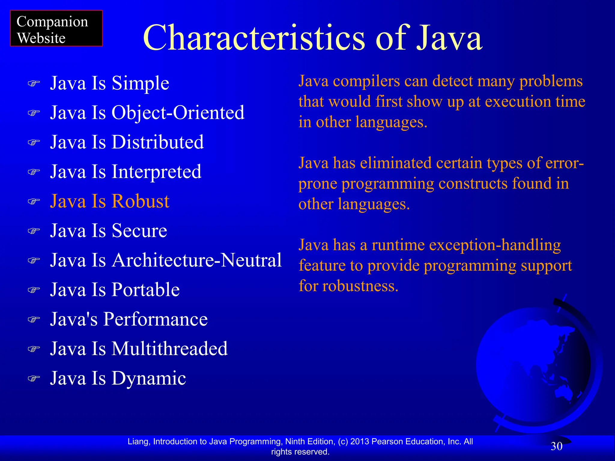 Liang, Introduction to Java Programming, Ninth Edition, (c) 2013 Pearson Education, Inc. All
rights reserved.
30
Characteristics of Java
 Java Is Simple
 Java Is Object-Oriented
 Java Is Distributed
 Java Is Interpreted
 Java Is Robust
 Java Is Secure
 Java Is Architecture-Neutral
 Java Is Portable
 Java's Performance
 Java Is Multithreaded
 Java Is Dynamic
Java compilers can detect many problems
that would first show up at execution time
in other languages.
Java has eliminated certain types of error-
prone programming constructs found in
other languages.
Java has a runtime exception-handling
feature to provide programming support
for robustness.
Companion
Website
 