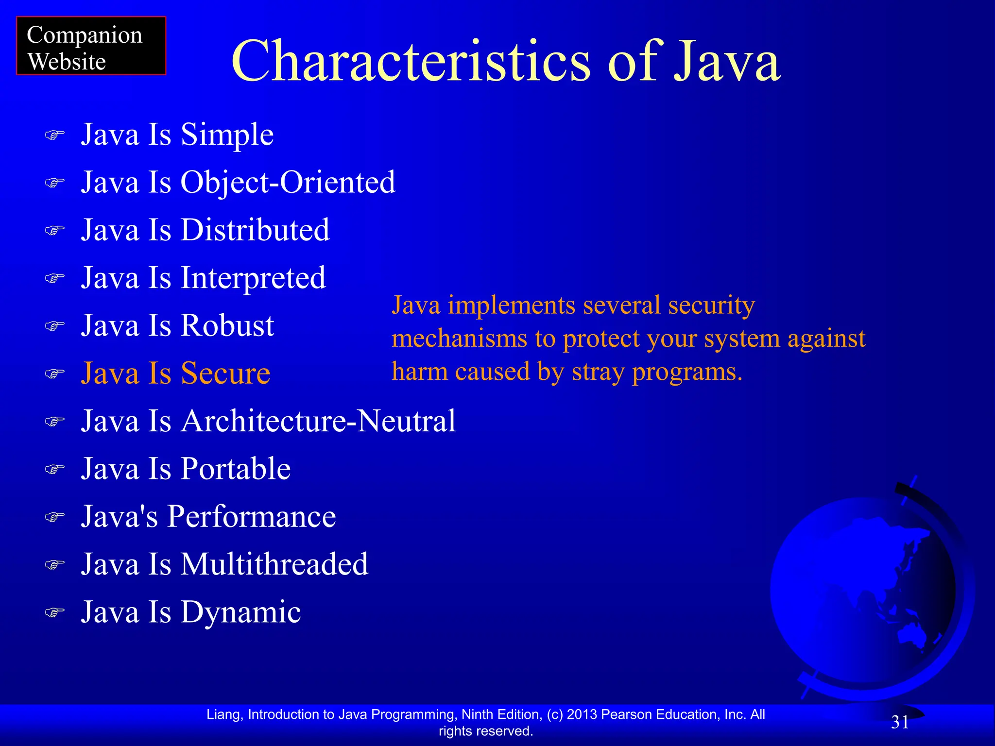 Liang, Introduction to Java Programming, Ninth Edition, (c) 2013 Pearson Education, Inc. All
rights reserved.
31
Characteristics of Java
 Java Is Simple
 Java Is Object-Oriented
 Java Is Distributed
 Java Is Interpreted
 Java Is Robust
 Java Is Secure
 Java Is Architecture-Neutral
 Java Is Portable
 Java's Performance
 Java Is Multithreaded
 Java Is Dynamic
Java implements several security
mechanisms to protect your system against
harm caused by stray programs.
Companion
Website
 
