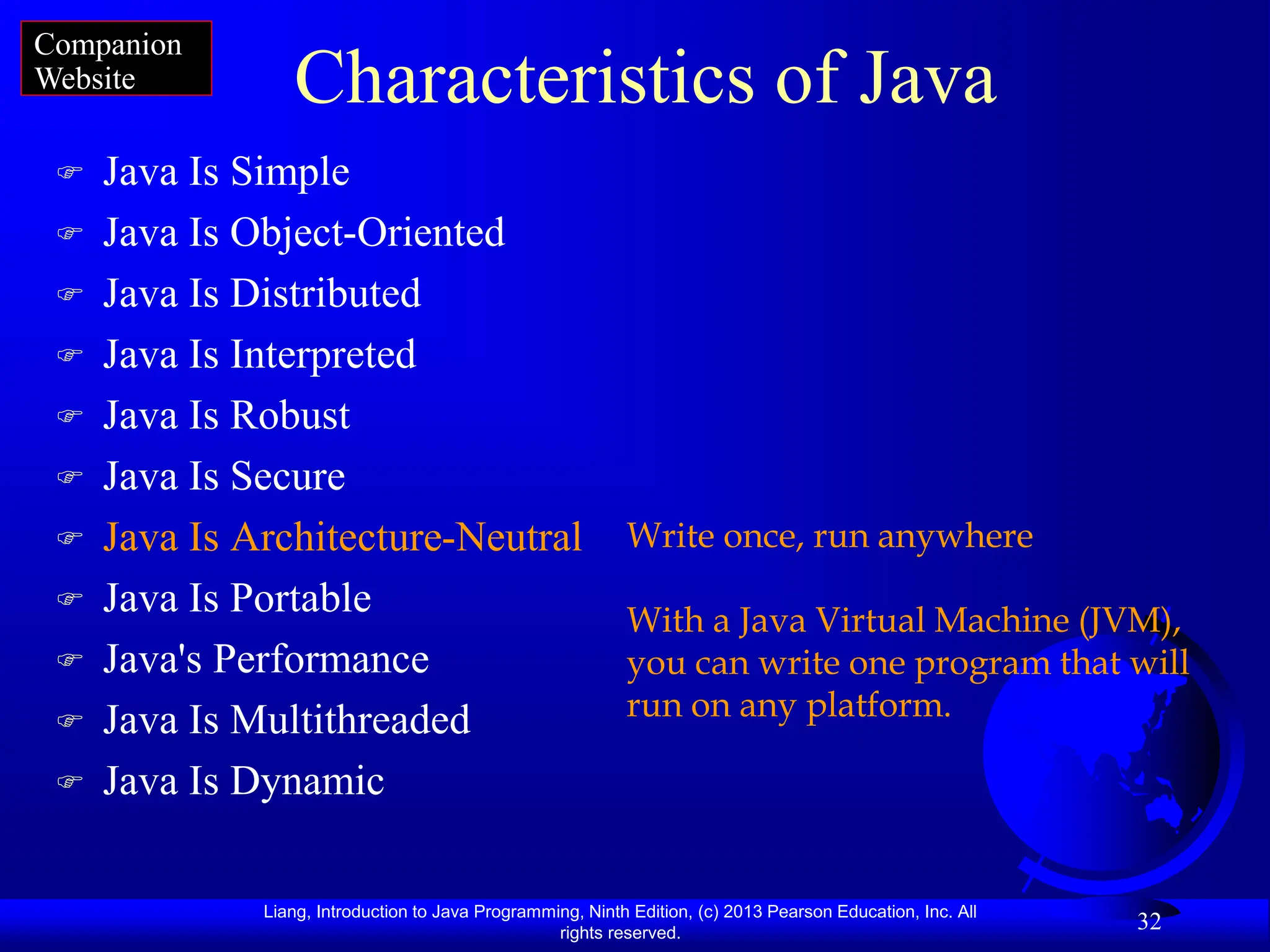 Liang, Introduction to Java Programming, Ninth Edition, (c) 2013 Pearson Education, Inc. All
rights reserved.
32
Characteristics of Java
 Java Is Simple
 Java Is Object-Oriented
 Java Is Distributed
 Java Is Interpreted
 Java Is Robust
 Java Is Secure
 Java Is Architecture-Neutral
 Java Is Portable
 Java's Performance
 Java Is Multithreaded
 Java Is Dynamic
Write once, run anywhere
With a Java Virtual Machine (JVM),
you can write one program that will
run on any platform.
Companion
Website
 
